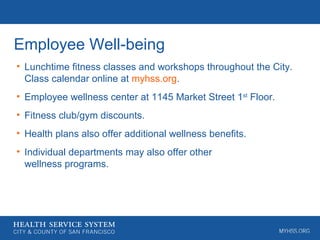 Employee Well-being
• Lunchtime fitness classes and workshops throughout the City.
Class calendar online at myhss.org.
• Employee wellness center at 1145 Market Street 1st
Floor.
• Fitness club/gym discounts.
• Health plans also offer additional wellness benefits.
• Individual departments may also offer other
wellness programs.
 