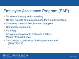 Employee Assistance Program (EAP)
• Short-term therapy and counseling
• No cost (free) to all employees and their family members
• Staffed by state certified, licensed therapists
• Completely confidential
• Voluntary
• Appointments available 9:00am to 4:00pm,
Monday through Friday
• To schedule a confidential EAP appointment call
(800) 795-2351.
 