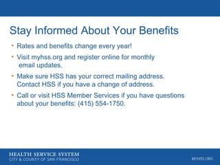 Stay Informed About Your Benefits
• Rates and benefits change every year!
• Visit myhss.org and register online for monthly
email updates.
• Make sure HSS has your correct mailing address.
Contact HSS if you have a change of address.
• Call or visit HSS Member Services if you have questions
about your benefits: (415) 554-1750.
 