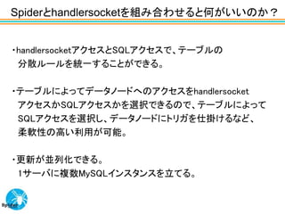 Spiderとhandlersocketを組み合わせると何がいいのか？


・handlersocketアクセスとSQLアクセスで、テーブルの
 分散ルールを統一することができる。

・テーブルによってデータノードへのアクセスをhandlersocket
 アクセスかSQLアクセスかを選択できるので、テーブルによって
 SQLアクセスを選択し、データノードにトリガを仕掛けるなど、
 柔軟性の高い利用が可能。

・更新が並列化できる。
 1サーバに複数MySQLインスタンスを立てる。
 