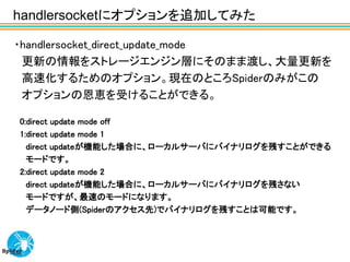 handlersocketにオプションを追加してみた

・handlersocket_direct_update_mode
 更新の情報をストレージエンジン層にそのまま渡し、大量更新を
 高速化するためのオプション。現在のところSpiderのみがこの
 オプションの恩恵を受けることができる。

0:direct update mode off
1:direct update mode 1
  direct updateが機能した場合に、ローカルサーバにバイナリログを残すことができる
  モードです。
2:direct update mode 2
  direct updateが機能した場合に、ローカルサーバにバイナリログを残さない
  モードですが、最速のモードになります。
  データノード側(Spiderのアクセス先)でバイナリログを残すことは可能です。
 