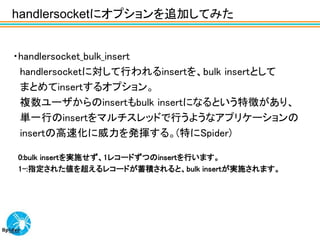 handlersocketにオプションを追加してみた


・handlersocket_bulk_insert
 handlersocketに対して行われるinsertを、bulk insertとして
 まとめてinsertするオプション。
 複数ユーザからのinsertもbulk insertになるという特徴があり、
 単一行のinsertをマルチスレッドで行うようなアプリケーションの
 insertの高速化に威力を発揮する。(特にSpider)

0:bulk insertを実施せず、1レコードずつのinsertを行います。
1-:指定された値を超えるレコードが蓄積されると、bulk insertが実施されます。
 