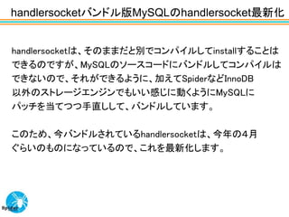 handlersocketバンドル版MySQLのhandlersocket最新化


handlersocketは、そのままだと別でコンパイルしてinstallすることは
できるのですが、MySQLのソースコードにバンドルしてコンパイルは
できないので、それができるように、加えてSpiderなどInnoDB
以外のストレージエンジンでもいい感じに動くようにMySQLに
パッチを当てつつ手直しして、バンドルしています。

このため、今バンドルされているhandlersocketは、今年の４月
ぐらいのものになっているので、これを最新化します。
 