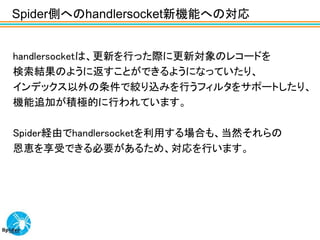 Spider側へのhandlersocket新機能への対応


handlersocketは、更新を行った際に更新対象のレコードを
検索結果のように返すことができるようになっていたり、
インデックス以外の条件で絞り込みを行うフィルタをサポートしたり、
機能追加が積極的に行われています。

Spider経由でhandlersocketを利用する場合も、当然それらの
恩恵を享受できる必要があるため、対応を行います。
 