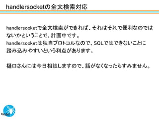 handlersocketの全文検索対応


handlersocketで全文検索ができれば、それはそれで便利なのでは
ないかということで、計画中です。
handlersocketは独自プロトコルなので、SQLではできないことに
踏み込みやすいという利点があります。

樋口さんには今日相談しますので、話がなくなったらすみません。
 