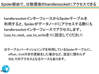 Spider経由で、分散環境のhandlersocketにアクセスできる


 handlersocketインターフェースからSpiderテーブルを
 利用すると、Spiderがデータノードにアクセスする際にも
 handlersocketインターフェースでアクセスします。
 (use_hs_read、use_hs_writeを1に設定してください)


 ※テーブルパーティショニングを利用しているSpiderテーブルに、
  offset、limit付きの更新をした場合など、設定に関わらず
  SQLでのアクセスとなるケースもあります。
 
