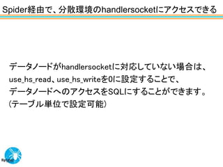 Spider経由で、分散環境のhandlersocketにアクセスできる




 データノードがhandlersocketに対応していない場合は、
 use_hs_read、use_hs_writeを0に設定することで、
 データノードへのアクセスをSQLにすることができます。
 (テーブル単位で設定可能)
 