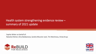 Health system strengthening evidence review –
summary of 2021 update
Sophie Witter on behalf of:
Natasha Palmer, Dina Balabanova, Sandra Mounier-Jack, Tim Martineau, Krista Kruja
 