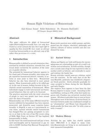 Human Right Violations of Homosexuals
                Amit Kumar Anand Rohit Maheshwari Dr. Munmun Jha(Guide)
                                       IIT Kanpur, Kanpur-208016, India



Abstract                                                       2     Historical Background
This paper addresses the plight of homosexual
                                                               Homo erotic practices were widely present, and inte-
rights.Historically,homosexuals have not only been
                                                               grated into the religion, education, philosophy and
treated as social outcasts but also their legal right to
                                                               military cultures of various societies and also con-
equality has been denied.We have made an attempt
                                                               demned by many.
to portray homosexuality as an alternate way of life
rather than perversion or a crime.

                                                               2.1   Ancient history
1    Introduction
                                                               Athens and Sparta are both well known for encour-
Homosexuality is deﬁned as sexual orientation char-
                                                               aging same-sex relationships as part of a youth’s ed-
acterized by aesthetic attraction, romantic love, and
                                                               ucation and socialization. In both societies, though,
sexual desire exclusively for members of the same
                                                               once a youth came of age he was expected to take on
sex or gender identity.
                                                               another youth as beloved, and eventually to marry
The potential for homosexual behavior appears to
                                                               and continue the family line.
be a basic part of human sexuality, since many peo-
                                                               Roman attitudes toward same-sex relations varied
ple experience homosexual interest, curiosity, or ac-
                                                               over the centuries. In the early days of the Ro-
tivity at some point in their lives. Homosexual
                                                               man Republic, pederasty was considered a degener-
behavior has also been observed in most animal
                                                               ate Greek practice. Greek attitudes gradually be-
species. Many homosexuals prefer to be called gay
                                                               came accepted in Rome during the late Republic
or, in the case of women, lesbian because of the ex-
                                                               and early Empire.
clusively sexual connotation of homosexual. When
                                                               The emperor Nero appears to have been the ﬁrst
individuals engage in both heterosexual and homo-
                                                               Roman emperor to marry a male. According to Ed-
sexual behaviors, they are said to be bi-sexual.
                                                               ward Gibbon, writing in 1776, of the ﬁrst twelve em-
The practices associated with the erotic attraction
                                                               perors only Claudius was exclusively involved with
of people to one’s own gender have been around
                                                               women. All others took either boys or men as lovers.
since the dawn of humanity.
                                                               Throughout most of the history of ancient Israel, in-
Homosexuality, one of the many diﬀerent sexual be-
                                                               tercourse between males was condemned outright as
haviors exhibited by humankind, has been rejected,
                                                               an ”abomination” and Mosaic Law demanded the
persecuted, and denied.In many countries homo-
                                                               death penalty for those men who ”lie with a man as
sexuality is illegal.It is seen as a perversion.In re-
                                                               with a woman”.
cent times, societal attitude toward homosexuals
has changed.They are gaining acceptance in soci-
ety or at least in the eyes of law.The recent ruling
of Delhi High Court on Section 377 has legalized               2.2   Modern History
homosexuality in India.
In this report the word homosexual and gay is been             Activism for gay rights has started majorly
used interchangbly and by homosexual or gay we                 since 1960’s.Still it is illegal in many coun-
refer to LGBT (Lesbian Gay Bisexual Transgender)               tries.Homosexuals are living in an environment of
community.                                                     state sponsored homophobia.

                                                           1
 