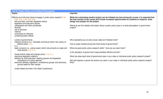 Unit E: Public Policy and Political Participation
Topics                                                                     Inquiries

Effective and informed citizens engage in public policy research 5.4a,     While the culminating student project can be initiated any time during the course, it is expected that
    5.4b, 5.4c, 5.4e, 5.4f, 5.4g                                           the final months of the course will include increased opportunities for students to research, write,
    bills and laws, and their legislative history                          design and prepare for the project.
    legislative and executive reports
    newspapers and other periodicals                                       Where do we find reliable information about a public policy issue or a local participation in government
    libraries                                                              project?
    use of archives
    Internet
    conducting an interview
    contacting public offices

   Levels of governments                                                   Who represents you at every (local, state and Federal) level?
   national concerns (i.e., interstate commerce) which rely mainly on
       federal action 5.1a,                                                How is power divided among the three levels of government?
   5.1c
   state concerns (i.e., police power) which rely primarily on state and   What are good public policy research skills? How can you learn them?
       local actions 5.1a, 5.1c
                                                                           Is the allocation of government responsibilities efficient and fair?
   Governments make and change policy 5.1a, 5.1c
   executive-legislative relations                                         What role does each level of government play in your class or individual public policy research project?
   address by chief executive, seeking popular and legislative
      acceptance of a policy agenda                                        Who will oppose or ignore the actions you seek in your class or individual public policy research project?
   executive officials, legislators, constituency groups, and advocacy     Why?
      groups battle for their causes

   United States and New York State Constitutions




                                                                                                                                                                              98
 