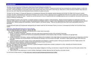 Introduction
The New York City Department of Education High School Scope & Sequence Grades 9-12
The study of history, geography, economics, government and civics is the study of humanity, of people and events that have individually and collectively shaped our nation and
the world. A strong and effective social studies program helps students make sense of the world in which they live, allows them to make connections between major ideas and
their own lives, and it helps them see themselves as active members of a global community.

The New York City Grade 9-12 Scope and Sequence is a comprehensive framework that integrates national standards and the New York State Core Curriculum (content,
concepts, key ideas, understandings and performance indicators). Each course of study is organized around a suggested time frame and core content (units of study) guided by
essential questions and topics for inquiry. Teachers can use the document to focus on essential skills and knowledge objectives and to correlate their instructional resources with
a focus on historical understanding.

While knowledge of content is very important, it is equally important to engage our students in historical thinking. Students should be engaged and challenged to think like
historians, raise questions, think critically, consider many perspectives and gather evidence in support of their interpretations as they draw upon chronological thinking, historical
comprehension, historical analysis and interpretation, historical research, and decision-making. These are the skills that will serve them well as participating citizens of a
democracy.
Included with each grade are the appropriate reading/writing and research skills from the Information Fluency Curriculum, as developed by the New York City School Library
System.
Addendum: State Mandated Instruction in Social Studies
New York State Education Law: Article 17, Section 801-802
   801. Courses of instruction in patriotism and citizenship and in certain historic documents.
   Summary: The Regents shall prescribe:
  1. courses of instruction in patriotism, citizenship, and human rights issues (especially the study of the inhumanity of genocide,
        Slavery, the Holocaust, and the Irish Famine) to be maintained and followed in all the schools of New York State. All students over age eight shall
        receive this instruction.
  2. courses of instruction in the history, meaning, significance and effects of the Constitution of the United States, the amendments, the Declaration of Independence, the New
       York State Constitution and its amendments, to be maintained and followed in all of the schools of the state. All students in eighth grade and higher shall receive this
       instruction.
  3. a course of studies in the public schools, during a week designated by the Regents, to instill the purpose, meaning and importance of the Bill of Rights articles in the
       federal and state constitutions, in addition to the prescribed courses of study in the schools.
801-a. Instruction in civility, citizenship and character education.
Summary: The Regents shall ensure that the instruction in grades Kindergarten through twelve includes a component on civility, citizenship and character education.
802. Instruction relating to the flag; holidays.
Summary: The commissioner shall:
  1. prepare a program providing a salute to the flag and daily pledge of allegiance to the flag, and instruction in respect for the flag, for the use of the public schools of the
       state of New York.
  2. make provision for the observance of Lincoln’s birthday, Washington’s birthday, Memorial Day and Flag Day in the public schools.
For the full text of these sections, visit http://www.emsc.nysed.gov/ciai/socst/leadersguide/ssrationale.htm#law.
                                                                                                                                                                                   i
 