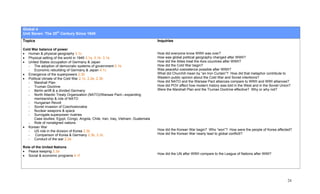 Global 4
Unit Seven: The 20th Century Since 1945
Topics                                                                            Inquiries

Cold War balance of power
• Human & physical geography 3.1c                                                 How did everyone know WWII was over?
• Physical setting of the world in 1945 3.1a, 3.1b. 3.1e                          How was global political geography changed after WWII?
• United States occupation of Germany & Japan                                     How did the Allies treat the Axis countries after WWII?
   - The adoption of democratic systems of government 5.1b                        How did the Cold War begin?
   - Economic rebuilding of Germany & Japan 4.1c                                  Was peaceful coexistence possible after WWII?
• Emergence of the superpowers 2.3b                                               What did Churchill mean by “an Iron Curtain”? How did that metaphor contribute to
• Political climate of the Cold War 2.1c, 2.2e, 2.3b                              Western public opinion about the Cold War and Soviet intentions?
   - Marshall Plan                                                                How did NATO and the Warsaw Pact alliances compare to WWII and WWI alliances?
   - Truman Doctrine                                                              How did POV affect how modern history was told in the West and in the Soviet Union?
   - Berlin airlift & a divided Germany                                           Were the Marshall Plan and the Truman Doctrine effective? Why or why not?
   - North Atlantic Treaty Organization (NATO)/Warsaw Pact—expanding
      membership & role of NATO
   - Hungarian Revolt
   - Soviet invasion of Czechoslovakia
   - Nuclear weapons & space
   - Surrogate superpower rivalries
      Case studies: Egypt, Congo, Angola, Chile, Iran, Iraq, Vietnam, Guatemala
   - Role of nonaligned nations
• Korean War
   - US role in the division of Korea 2.3b                                        How did the Korean War begin? Who “won”? How were the people of Korea affected?
   -   Comparison of Korea & Germany 2.3b, 2.3c                                   How did the Korean War nearly lead to global conflictI?
   - Conduct of the war 2.2e

Role of the United Nations
• Peace keeping 2.3a
                                                                                  How did the UN after WWII compare to the League of Nations after WWI?
• Social & economic programs 4.1f




                                                                                                                                                                   24
 