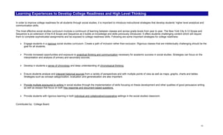 Learning Experiences to Develop College Readiness and High Level Thinking

In order to improve college readiness for all students through social studies, it is important to introduce instructional strategies that develop students’ higher level analytical and
communication skills.

The most effective social studies curriculum involves a continuum of learning between classes and across grade levels from year to year. The New York City 9-12 Scope and
Sequence is an extension of the K-8 Scope and Sequence as it builds on knowledge and skills previously introduced. It offers students challenging content which will require
them to complete sophisticated assignments and be exposed to college readiness skills. Following are some important strategies for college readiness:

       Engage students in a rigorous social studies curriculum. Create a path of inclusion rather than exclusion. Rigorous classes that are intellectually challenging should be the
       goal for all students.


       Provide increased opportunities and exposure to analytical thinking and communication necessary for academic success in social studies. Strategies can focus on the
       interpretation and analysis of primary and secondary sources.


       Develop in students a sense of chronology and deep understanding of chronological thinking.


       Ensure students analyze and interpret historical sources from a variety of perspectives and with multiple points of view as well as maps, graphs, charts and tables.
       Strategies such as concept categorization, evaluation and generalization are also important.


       Provide multiple exposures to writing in social studies through the implementation of skills focusing on thesis development and other qualities of good persuasive writing
       as well as essays that focus on both free response and document based questions.


       Provide students with rigorous learning in both individual and collaborative/cooperative settings in the social studies classroom.


Contributed by: College Board




                                                                                                                                                                                    vi
 