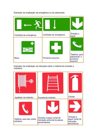 Exemplos de sinalização de emergência ou de salvamento:
Via/Saída de emergência Via/Saída de emergência
Direção a
seguir
Maca Primeiros socorros
Telefone para
salvamento e
primeiros
socorros
Exemplos de sinalização de indicação sobre o material de combate a
incêndios:
Agulheta de incêndio Escada de incêndio Extintor
Telefone para luta contra
incêndios
Direção a seguir (sinal de
indicação adicional às placas
apresentadas)
Direção a
seguir (sinal de
indicação
adicional às
 