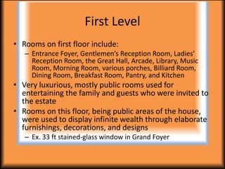 First Level
• Rooms on first floor include:
   – Entrance Foyer, Gentlemen’s Reception Room, Ladies’
     Reception Room, the Great Hall, Arcade, Library, Music
     Room, Morning Room, various porches, Billiard Room,
     Dining Room, Breakfast Room, Pantry, and Kitchen
• Very luxurious, mostly public rooms used for
  entertaining the family and guests who were invited to
  the estate
• Rooms on this floor, being public areas of the house,
  were used to display infinite wealth through elaborate
  furnishings, decorations, and designs
   – Ex. 33 ft stained-glass window in Grand Foyer
 