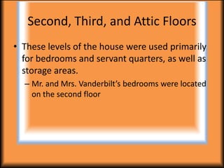 Second, Third, and Attic Floors
• These levels of the house were used primarily
  for bedrooms and servant quarters, as well as
  storage areas.
  – Mr. and Mrs. Vanderbilt’s bedrooms were located
    on the second floor
 