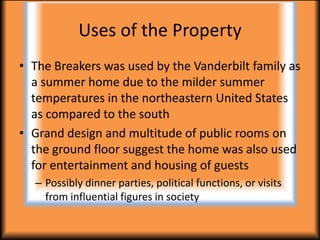 Uses of the Property
• The Breakers was used by the Vanderbilt family as
  a summer home due to the milder summer
  temperatures in the northeastern United States
  as compared to the south
• Grand design and multitude of public rooms on
  the ground floor suggest the home was also used
  for entertainment and housing of guests
  – Possibly dinner parties, political functions, or visits
    from influential figures in society
 