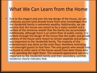 What We Can Learn from the Home
• Due to the elegant and over the top design of the house, we can
  obviously assume (and already know from prior knowledge) that
  the Vanderbilt family is extremely wealthy. Additionally, we can
  assume that this house was meant to be a status symbol and a
  symbol of the immense wealth that the family has accumulated.
  Additionally, although there is an entire floor of public rooms, it is
  evident through the design of the house that the public and private
  spheres of the house were meant to remain separate and privacy
  was important to the Vanderbilt family. The majority of the
  entertainment was done on the main floor, therefore restricting
  non-overnight guests to that floor. The only guests who would have
  ventured to other parts of the house would have been those who
  were spending the night there. The outward appearance was very
  important to the Vanderbilt family and their secondary, summer
  residence clearly indicates that.
 