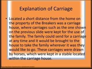 Explanation of Carriage
        • Located a short distance from the home on
          the property of the Breakers was a carriage
          house, where carriages such as the one shown
          on the previous slide were kept for the use of
          the family. The family could send for a carriage
          at any time and it would be brought to the
          house to take the family wherever it was they
          would like to go. These carriages were drawn
          by horses, which were kept in a stable located
          within the carriage house.
Source: http://www.newportmansions.org/explore/the-breakers
 