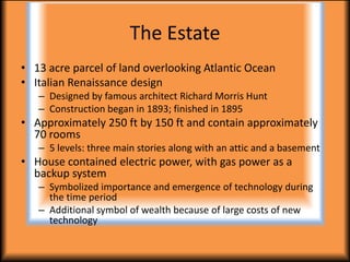 The Estate
• 13 acre parcel of land overlooking Atlantic Ocean
• Italian Renaissance design
   – Designed by famous architect Richard Morris Hunt
   – Construction began in 1893; finished in 1895
• Approximately 250 ft by 150 ft and contain approximately
  70 rooms
   – 5 levels: three main stories along with an attic and a basement
• House contained electric power, with gas power as a
  backup system
   – Symbolized importance and emergence of technology during
     the time period
   – Additional symbol of wealth because of large costs of new
     technology
 