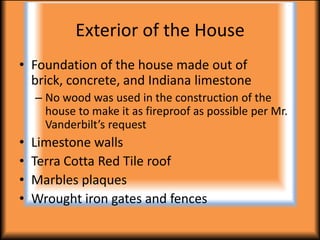 Exterior of the House
• Foundation of the house made out of brick,
  concrete, and Indiana limestone
    – No wood was used in the construction of the
      house to make it as fireproof as possible per Mr.
      Vanderbilt’s request
•   Limestone walls
•   Terra Cotta Red Tile roof
•   Marbles plaques
•   Wrought iron gates and fences
 