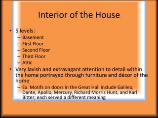 Interior of the House
• 5 levels:
   –   Basement
   –   First Floor
   –   Second Floor
   –   Third Floor
   –   Attic
• Very lavish and extravagant attention to detail within
  the home portrayed through furniture and décor of the
  home
   – Ex. Motifs on doors in the Great Hall include Galileo,
     Dante, Apollo, Mercury, Richard Morris Hunt, and Karl
     Bitter; each served a different meaning
 