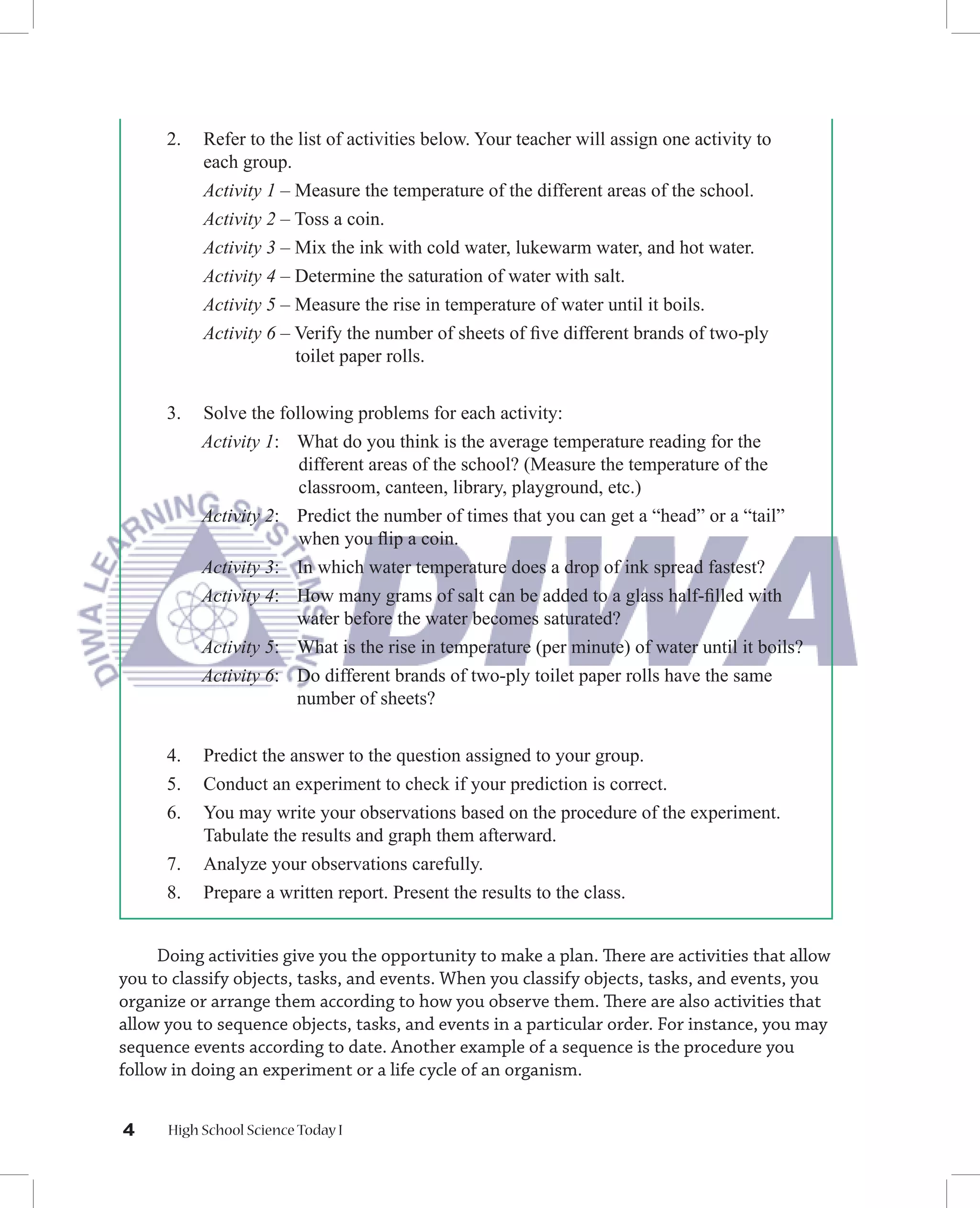 2.   Refer to the list of activities below. Your teacher will assign one activity to
           each group.
           Activity 1 – Measure the temperature of the different areas of the school.
           Activity 2 – Toss a coin.
           Activity 3 – Mix the ink with cold water, lukewarm water, and hot water.
           Activity 4 – Determine the saturation of water with salt.
           Activity 5 – Measure the rise in temperature of water until it boils.
           Activity 6 – Verify the number of sheets of ﬁve different brands of two-ply
                        toilet paper rolls.


      3.   Solve the following problems for each activity:
           Activity 1: What do you think is the average temperature reading for the
                        different areas of the school? (Measure the temperature of the
                        classroom, canteen, library, playground, etc.)
           Activity 2: Predict the number of times that you can get a “head” or a “tail”
                        when you ﬂip a coin.
           Activity 3: In which water temperature does a drop of ink spread fastest?
           Activity 4: How many grams of salt can be added to a glass half-ﬁlled with
                       water before the water becomes saturated?
           Activity 5: What is the rise in temperature (per minute) of water until it boils?
           Activity 6: Do different brands of two-ply toilet paper rolls have the same
                       number of sheets?


      4.   Predict the answer to the question assigned to your group.
      5.   Conduct an experiment to check if your prediction is correct.
      6.   You may write your observations based on the procedure of the experiment.
           Tabulate the results and graph them afterward.
      7.   Analyze your observations carefully.
      8.   Prepare a written report. Present the results to the class.


     Doing activities give you the opportunity to make a plan. There are activities that allow
you to classify objects, tasks, and events. When you classify objects, tasks, and events, you
organize or arrange them according to how you observe them. There are also activities that
allow you to sequence objects, tasks, and events in a particular order. For instance, you may
sequence events according to date. Another example of a sequence is the procedure you
follow in doing an experiment or a life cycle of an organism.


4     High School Science Today I
 