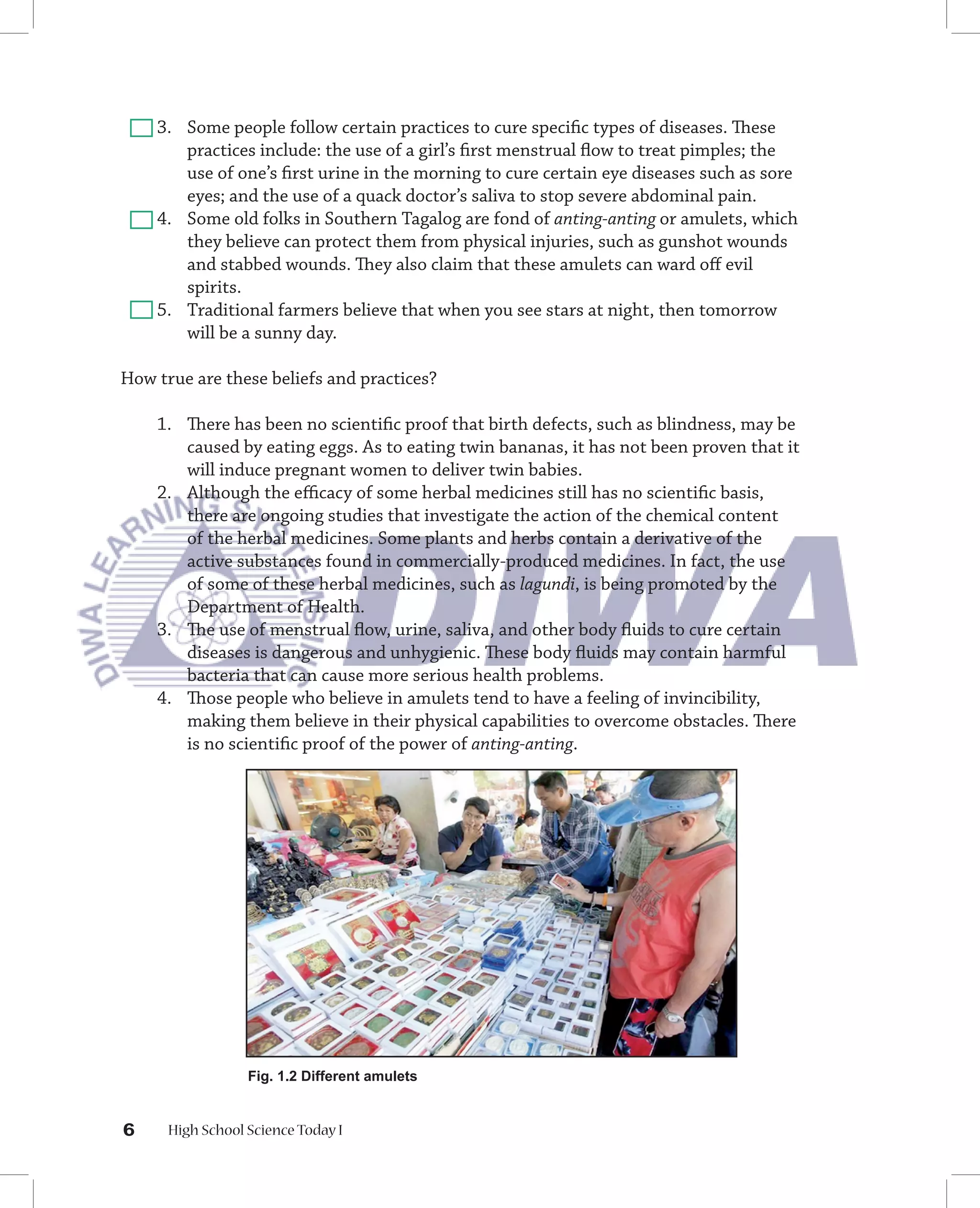 3. Some people follow certain practices to cure speciﬁc types of diseases. These
       practices include: the use of a girl’s ﬁrst menstrual ﬂow to treat pimples; the
       use of one’s ﬁrst urine in the morning to cure certain eye diseases such as sore
       eyes; and the use of a quack doctor’s saliva to stop severe abdominal pain.
    4. Some old folks in Southern Tagalog are fond of anting-anting or amulets, which
       they believe can protect them from physical injuries, such as gunshot wounds
       and stabbed wounds. They also claim that these amulets can ward oﬀ evil
       spirits.
    5. Traditional farmers believe that when you see stars at night, then tomorrow
       will be a sunny day.

How true are these beliefs and practices?

    1. There has been no scientiﬁc proof that birth defects, such as blindness, may be
       caused by eating eggs. As to eating twin bananas, it has not been proven that it
       will induce pregnant women to deliver twin babies.
    2. Although the eﬃcacy of some herbal medicines still has no scientiﬁc basis,
       there are ongoing studies that investigate the action of the chemical content
       of the herbal medicines. Some plants and herbs contain a derivative of the
       active substances found in commercially-produced medicines. In fact, the use
       of some of these herbal medicines, such as lagundi, is being promoted by the
       Department of Health.
    3. The use of menstrual ﬂow, urine, saliva, and other body ﬂuids to cure certain
       diseases is dangerous and unhygienic. These body ﬂuids may contain harmful
       bacteria that can cause more serious health problems.
    4. Those people who believe in amulets tend to have a feeling of invincibility,
       making them believe in their physical capabilities to overcome obstacles. There
       is no scientiﬁc proof of the power of anting-anting.




                  Fig. 1.2 Different amulets


6     High School Science Today I
 