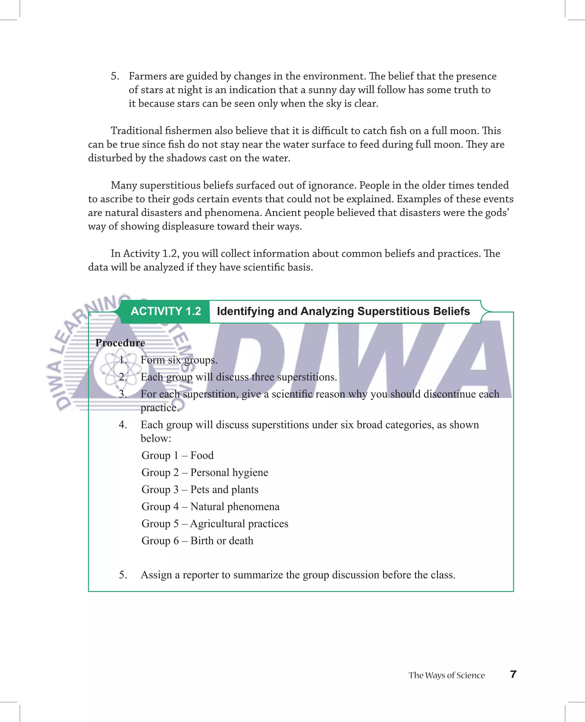 5. Farmers are guided by changes in the environment. The belief that the presence
       of stars at night is an indication that a sunny day will follow has some truth to
       it because stars can be seen only when the sky is clear.

     Traditional ﬁshermen also believe that it is diﬃcult to catch ﬁsh on a full moon. This
can be true since ﬁsh do not stay near the water surface to feed during full moon. They are
disturbed by the shadows cast on the water.

     Many superstitious beliefs surfaced out of ignorance. People in the older times tended
to ascribe to their gods certain events that could not be explained. Examples of these events
are natural disasters and phenomena. Ancient people believed that disasters were the gods’
way of showing displeasure toward their ways.

     In Activity 1.2, you will collect information about common beliefs and practices. The
data will be analyzed if they have scientiﬁc basis.


           ACTIVITY 1.2     Identifying and Analyzing Superstitious Beliefs

 Procedure
     1. Form six groups.
     2. Each group will discuss three superstitions.
     3. For each superstition, give a scientiﬁc reason why you should discontinue each
         practice.
     4. Each group will discuss superstitions under six broad categories, as shown
         below:
         Group 1 – Food
         Group 2 – Personal hygiene
         Group 3 – Pets and plants
         Group 4 – Natural phenomena
         Group 5 – Agricultural practices
            Group 6 – Birth or death


      5.    Assign a reporter to summarize the group discussion before the class.




                                                                      The Ways of Science     7
 