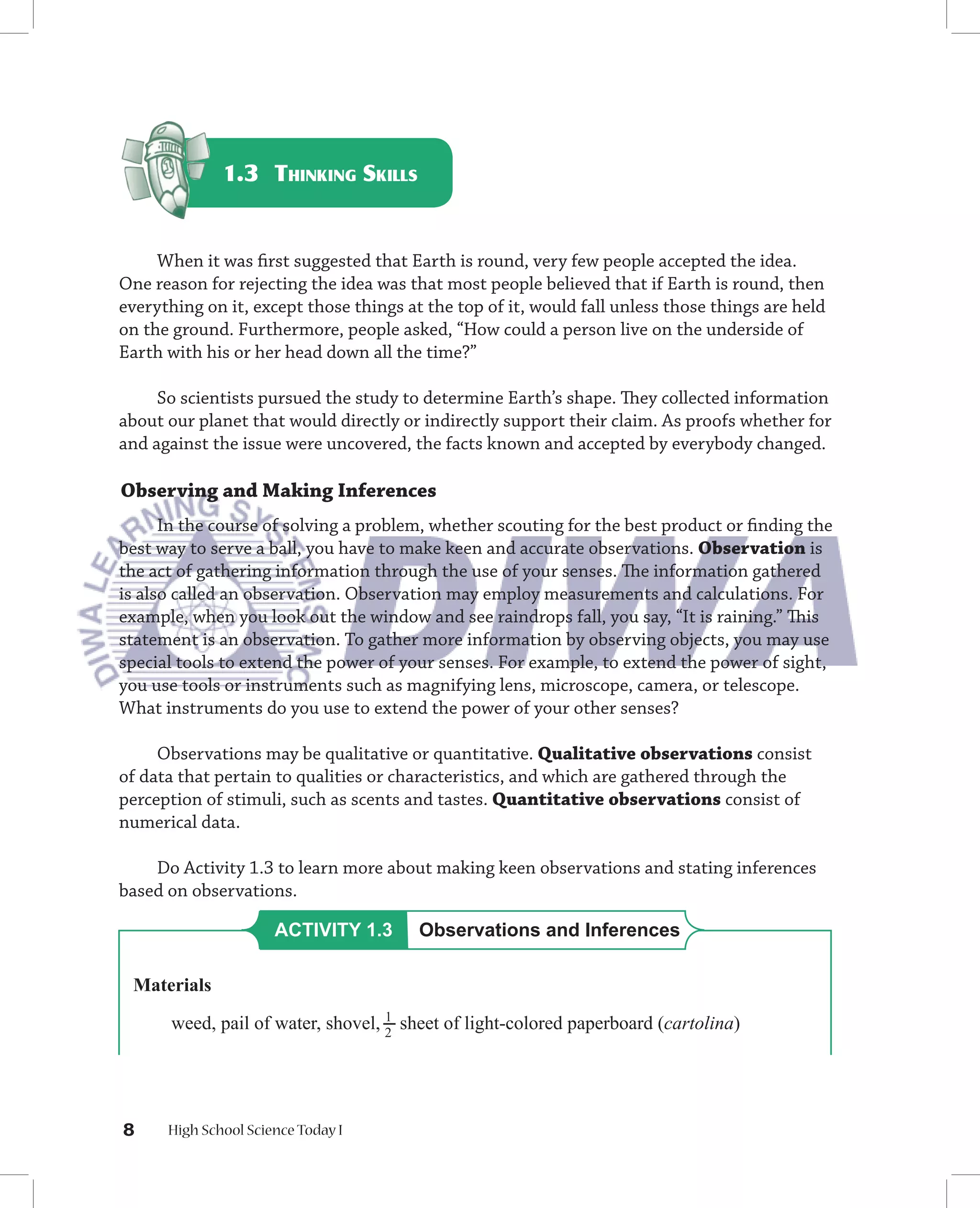 1.3 THINKING SKILLS


     When it was ﬁrst suggested that Earth is round, very few people accepted the idea.
One reason for rejecting the idea was that most people believed that if Earth is round, then
everything on it, except those things at the top of it, would fall unless those things are held
on the ground. Furthermore, people asked, “How could a person live on the underside of
Earth with his or her head down all the time?”

     So scientists pursued the study to determine Earth’s shape. They collected information
about our planet that would directly or indirectly support their claim. As proofs whether for
and against the issue were uncovered, the facts known and accepted by everybody changed.

Observing and Making Inferences
      In the course of solving a problem, whether scouting for the best product or ﬁnding the
best way to serve a ball, you have to make keen and accurate observations. Observation is
the act of gathering information through the use of your senses. The information gathered
is also called an observation. Observation may employ measurements and calculations. For
example, when you look out the window and see raindrops fall, you say, “It is raining.” This
statement is an observation. To gather more information by observing objects, you may use
special tools to extend the power of your senses. For example, to extend the power of sight,
you use tools or instruments such as magnifying lens, microscope, camera, or telescope.
What instruments do you use to extend the power of your other senses?

     Observations may be qualitative or quantitative. Qualitative observations consist
of data that pertain to qualities or characteristics, and which are gathered through the
perception of stimuli, such as scents and tastes. Quantitative observations consist of
numerical data.

    Do Activity 1.3 to learn more about making keen observations and stating inferences
based on observations.

                      ACTIVITY 1.3      Observations and Inferences

 Materials
                                    1
       weed, pail of water, shovel, 2 sheet of light-colored paperboard (cartolina)




8     High School Science Today I
 