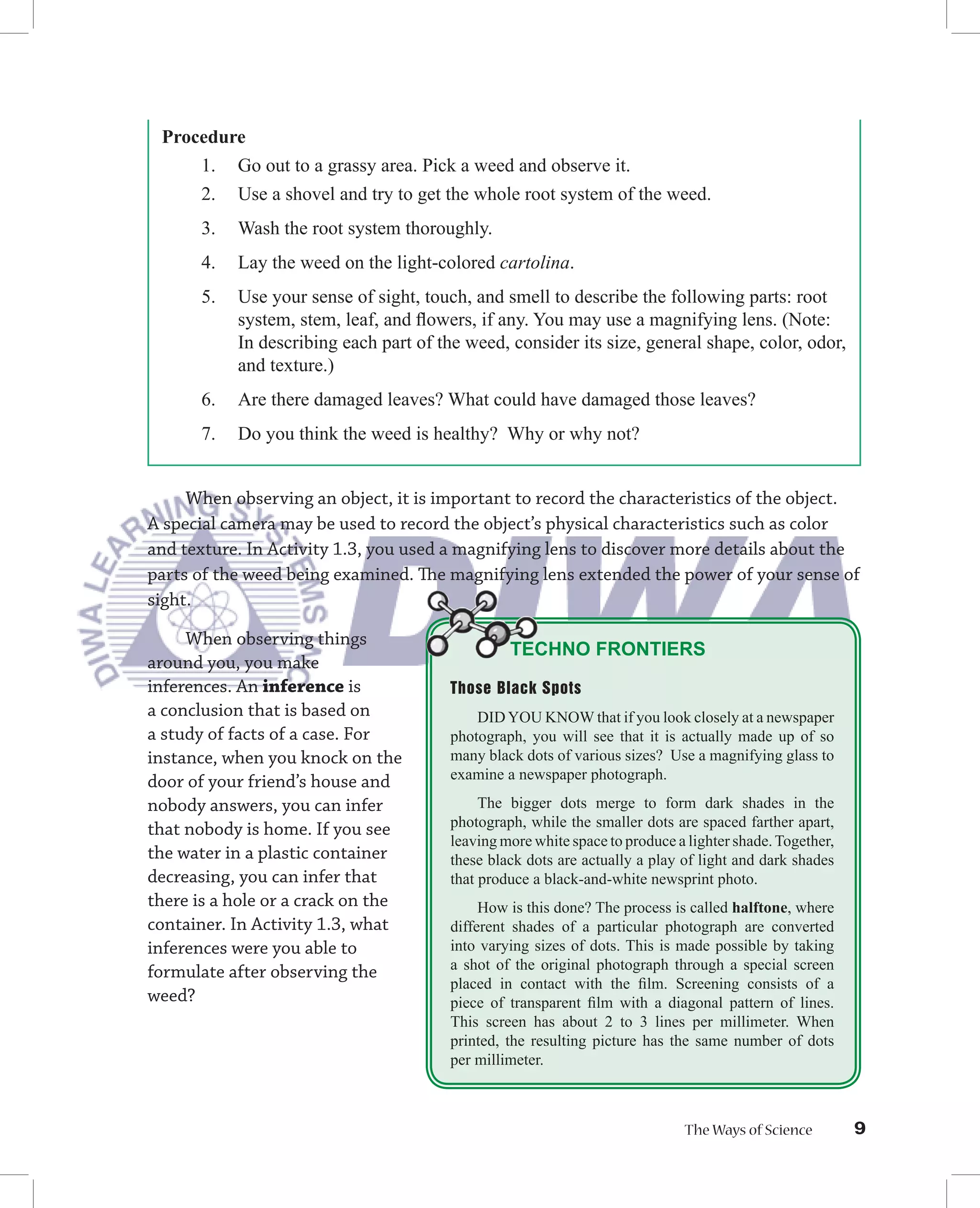 Procedure
     1. Go out to a grassy area. Pick a weed and observe it.
     2. Use a shovel and try to get the whole root system of the weed.
      3.   Wash the root system thoroughly.
      4.   Lay the weed on the light-colored cartolina.
      5.   Use your sense of sight, touch, and smell to describe the following parts: root
           system, stem, leaf, and ﬂowers, if any. You may use a magnifying lens. (Note:
           In describing each part of the weed, consider its size, general shape, color, odor,
           and texture.)
      6.   Are there damaged leaves? What could have damaged those leaves?
      7.   Do you think the weed is healthy? Why or why not?


     When observing an object, it is important to record the characteristics of the object.
A special camera may be used to record the object’s physical characteristics such as color
and texture. In Activity 1.3, you used a magnifying lens to discover more details about the
parts of the weed being examined. The magnifying lens extended the power of your sense of
sight.

     When observing things
                                                TECHNO FRONTIERS
around you, you make
inferences. An inference is            Those Black Spots
a conclusion that is based on              DID YOU KNOW that if you look closely at a newspaper
a study of facts of a case. For        photograph, you will see that it is actually made up of so
instance, when you knock on the        many black dots of various sizes? Use a magnifying glass to
door of your friend’s house and        examine a newspaper photograph.
nobody answers, you can infer               The bigger dots merge to form dark shades in the
that nobody is home. If you see        photograph, while the smaller dots are spaced farther apart,
                                       leaving more white space to produce a lighter shade. Together,
the water in a plastic container       these black dots are actually a play of light and dark shades
decreasing, you can infer that         that produce a black-and-white newsprint photo.
there is a hole or a crack on the           How is this done? The process is called halftone, where
container. In Activity 1.3, what       different shades of a particular photograph are converted
inferences were you able to            into varying sizes of dots. This is made possible by taking
formulate after observing the          a shot of the original photograph through a special screen
                                       placed in contact with the ﬁlm. Screening consists of a
weed?                                  piece of transparent ﬁlm with a diagonal pattern of lines.
                                       This screen has about 2 to 3 lines per millimeter. When
                                       printed, the resulting picture has the same number of dots
                                       per millimeter.



                                                                            The Ways of Science         9
 