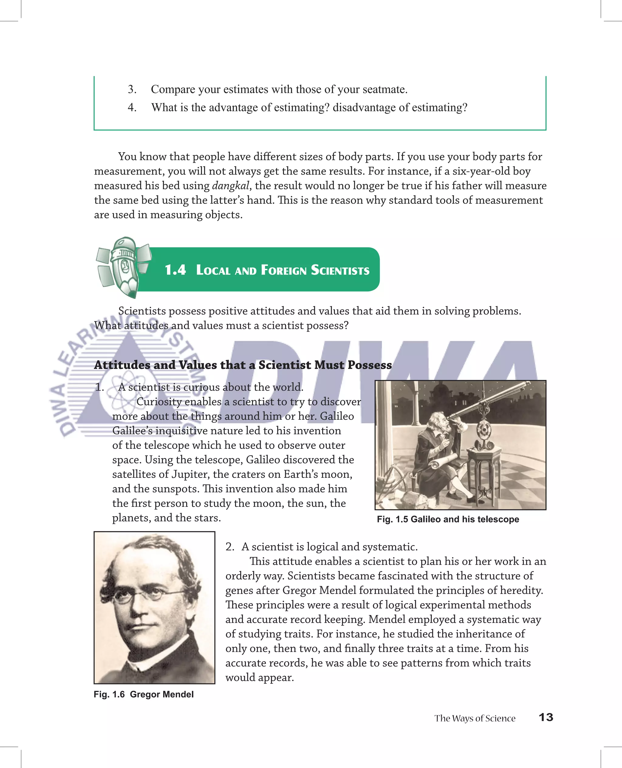 3.   Compare your estimates with those of your seatmate.
        4.   What is the advantage of estimating? disadvantage of estimating?



     You know that people have diﬀerent sizes of body parts. If you use your body parts for
measurement, you will not always get the same results. For instance, if a six-year-old boy
measured his bed using dangkal, the result would no longer be true if his father will measure
the same bed using the latter’s hand. This is the reason why standard tools of measurement
are used in measuring objects.



               1.4 LOCAL AND FOREIGN SCIENTISTS

   Scientists possess positive attitudes and values that aid them in solving problems.
What attitudes and values must a scientist possess?


Attitudes and Values that a Scientist Must Possess
1.    A scientist is curious about the world.
          Curiosity enables a scientist to try to discover
     more about the things around him or her. Galileo
     Galilee’s inquisitive nature led to his invention
     of the telescope which he used to observe outer
     space. Using the telescope, Galileo discovered the
     satellites of Jupiter, the craters on Earth’s moon,
     and the sunspots. This invention also made him
     the ﬁrst person to study the moon, the sun, the
     planets, and the stars.                                 Fig. 1.5 Galileo and his telescope


                             2. A scientist is logical and systematic.
                                  This attitude enables a scientist to plan his or her work in an
                             orderly way. Scientists became fascinated with the structure of
                             genes after Gregor Mendel formulated the principles of heredity.
                             These principles were a result of logical experimental methods
                             and accurate record keeping. Mendel employed a systematic way
                             of studying traits. For instance, he studied the inheritance of
                             only one, then two, and ﬁnally three traits at a time. From his
                             accurate records, he was able to see patterns from which traits
                             would appear.
Fig. 1.6 Gregor Mendel

                                                                          The Ways of Science     13
 