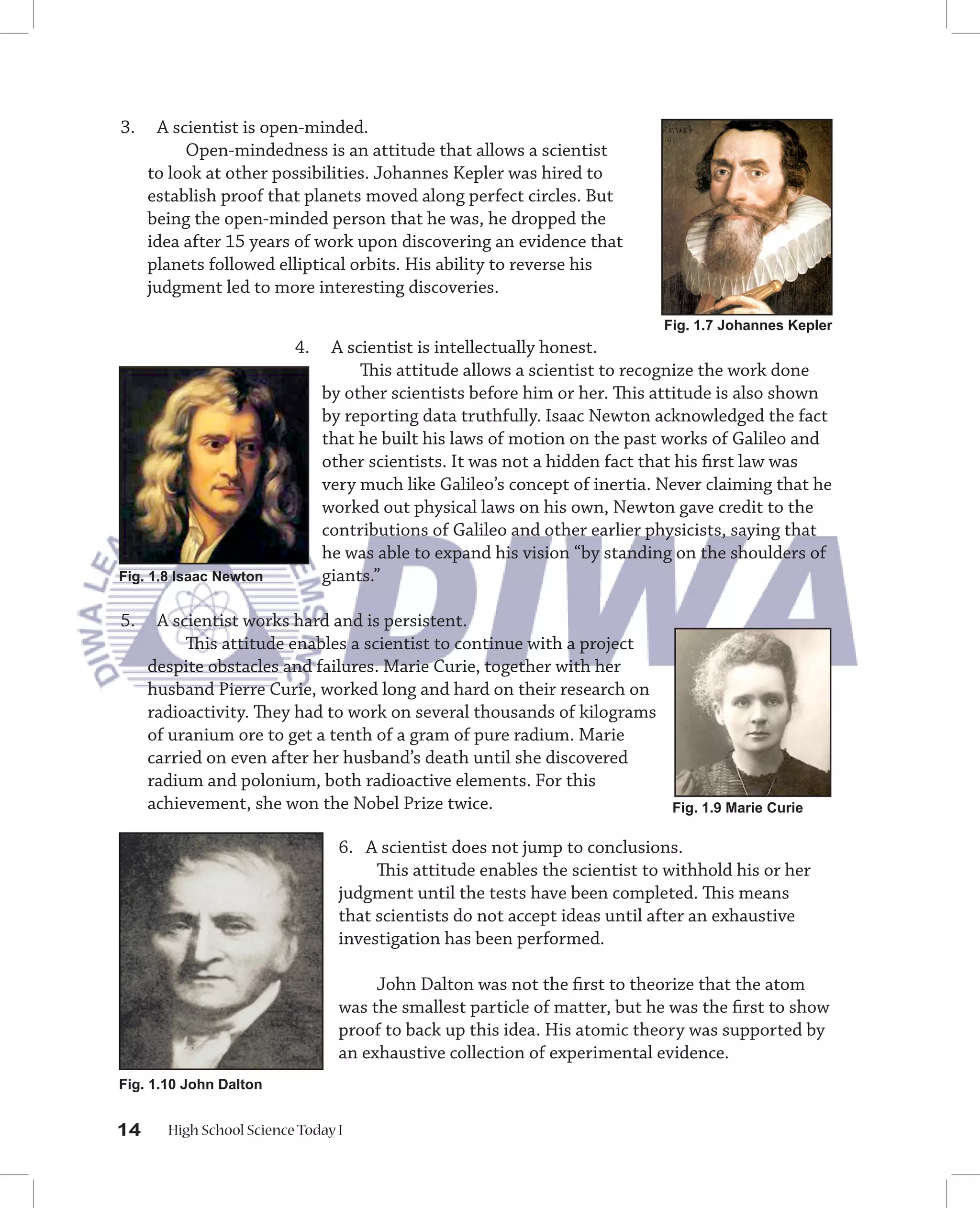 3.    A scientist is open-minded.
          Open-mindedness is an attitude that allows a scientist
     to look at other possibilities. Johannes Kepler was hired to
     establish proof that planets moved along perfect circles. But
     being the open-minded person that he was, he dropped the
     idea after 15 years of work upon discovering an evidence that
     planets followed elliptical orbits. His ability to reverse his
     judgment led to more interesting discoveries.
                                                                            Fig. 1.7 Johannes Kepler
                          4.    A scientist is intellectually honest.
                                    This attitude allows a scientist to recognize the work done
                               by other scientists before him or her. This attitude is also shown
                               by reporting data truthfully. Isaac Newton acknowledged the fact
                               that he built his laws of motion on the past works of Galileo and
                               other scientists. It was not a hidden fact that his ﬁrst law was
                               very much like Galileo’s concept of inertia. Never claiming that he
                               worked out physical laws on his own, Newton gave credit to the
                               contributions of Galileo and other earlier physicists, saying that
                               he was able to expand his vision “by standing on the shoulders of
Fig. 1.8 Isaac Newton          giants.”

5.    A scientist works hard and is persistent.
          This attitude enables a scientist to continue with a project
     despite obstacles and failures. Marie Curie, together with her
     husband Pierre Curie, worked long and hard on their research on
     radioactivity. They had to work on several thousands of kilograms
     of uranium ore to get a tenth of a gram of pure radium. Marie
     carried on even after her husband’s death until she discovered
     radium and polonium, both radioactive elements. For this
     achievement, she won the Nobel Prize twice.                             Fig. 1.9 Marie Curie

                                 6. A scientist does not jump to conclusions.
                                      This attitude enables the scientist to withhold his or her
                                 judgment until the tests have been completed. This means
                                 that scientists do not accept ideas until after an exhaustive
                                 investigation has been performed.

                                      John Dalton was not the ﬁrst to theorize that the atom
                                 was the smallest particle of matter, but he was the ﬁrst to show
                                 proof to back up this idea. His atomic theory was supported by
                                 an exhaustive collection of experimental evidence.
Fig. 1.10 John Dalton


14     High School Science Today I
 