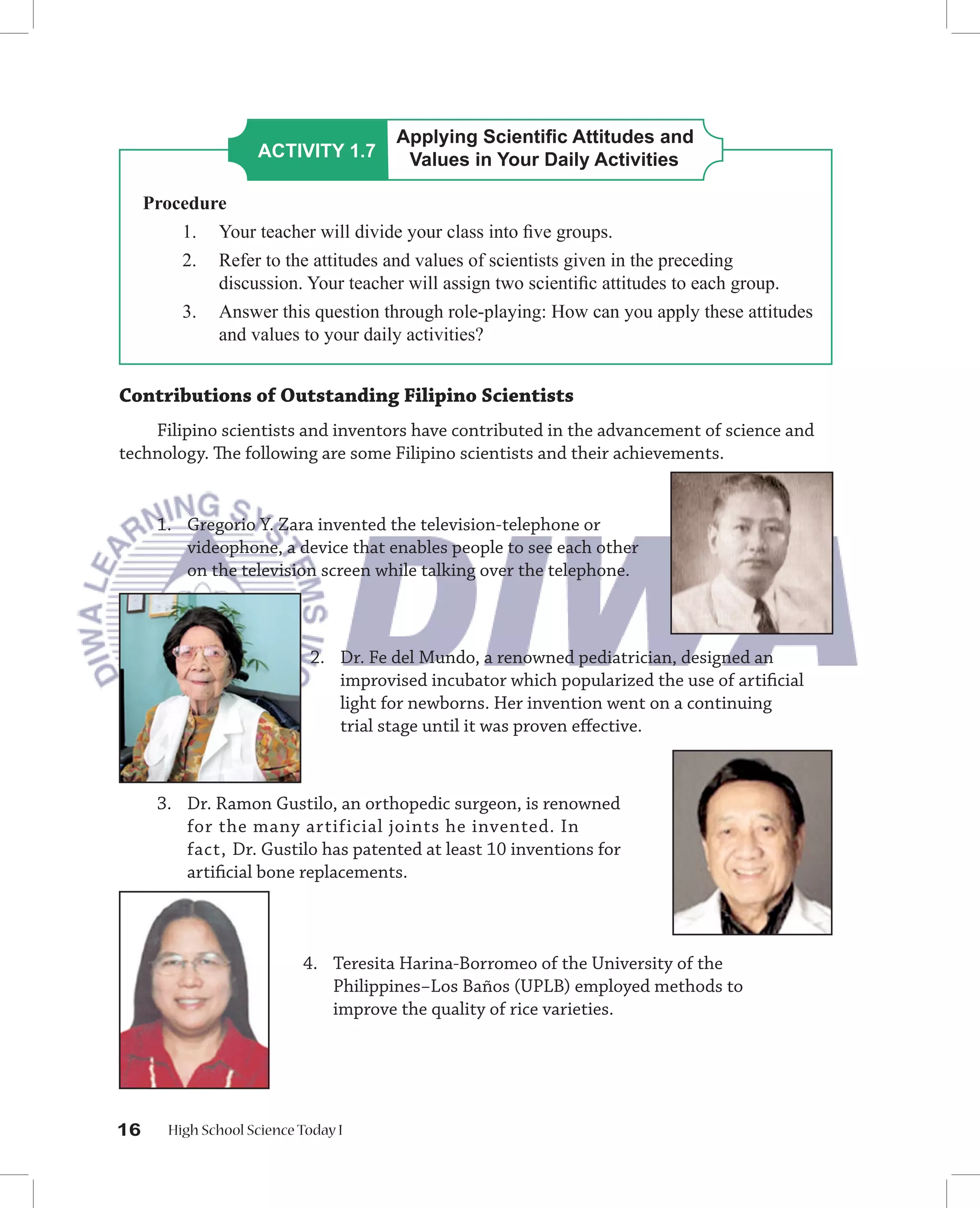 Applying Scientiﬁc Attitudes and
                     ACTIVITY 1.7       Values in Your Daily Activities

     Procedure
         1. Your teacher will divide your class into ﬁve groups.
         2. Refer to the attitudes and values of scientists given in the preceding
             discussion. Your teacher will assign two scientiﬁc attitudes to each group.
         3. Answer this question through role-playing: How can you apply these attitudes
             and values to your daily activities?


Contributions of Outstanding Filipino Scientists
    Filipino scientists and inventors have contributed in the advancement of science and
technology. The following are some Filipino scientists and their achievements.


      1. Gregorio Y. Zara invented the television-telephone or
         videophone, a device that enables people to see each other
         on the television screen while talking over the telephone.



                             2. Dr. Fe del Mundo, a renowned pediatrician, designed an
                                improvised incubator which popularized the use of artiﬁcial
                                light for newborns. Her invention went on a continuing
                                trial stage until it was proven eﬀective.



      3. Dr. Ramon Gustilo, an orthopedic surgeon, is renowned
         for the many artificial joints he invented. In
         fact, Dr. Gustilo has patented at least 10 inventions for
         artiﬁcial bone replacements.



                            4. Teresita Harina-Borromeo of the University of the
                               Philippines−Los Baños (UPLB) employed methods to
                               improve the quality of rice varieties.




16      High School Science Today I
 