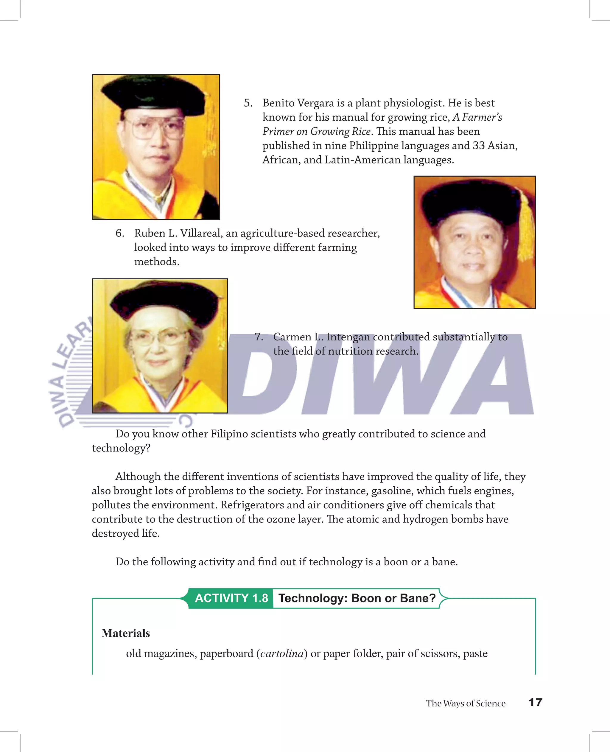 5. Benito Vergara is a plant physiologist. He is best
                                   known for his manual for growing rice, A Farmer’s
                                   Primer on Growing Rice. This manual has been
                                   published in nine Philippine languages and 33 Asian,
                                   African, and Latin-American languages.




    6. Ruben L. Villareal, an agriculture-based researcher,
       looked into ways to improve diﬀerent farming
       methods.




                                  7. Carmen L. Intengan contributed substantially to
                                     the ﬁeld of nutrition research.




    Do you know other Filipino scientists who greatly contributed to science and
technology?

     Although the diﬀerent inventions of scientists have improved the quality of life, they
also brought lots of problems to the society. For instance, gasoline, which fuels engines,
pollutes the environment. Refrigerators and air conditioners give oﬀ chemicals that
contribute to the destruction of the ozone layer. The atomic and hydrogen bombs have
destroyed life.

    Do the following activity and ﬁnd out if technology is a boon or a bane.


                     ACTIVITY 1.8 Technology: Boon or Bane?

  Materials
       old magazines, paperboard (cartolina) or paper folder, pair of scissors, paste



                                                                       The Ways of Science    17
 
