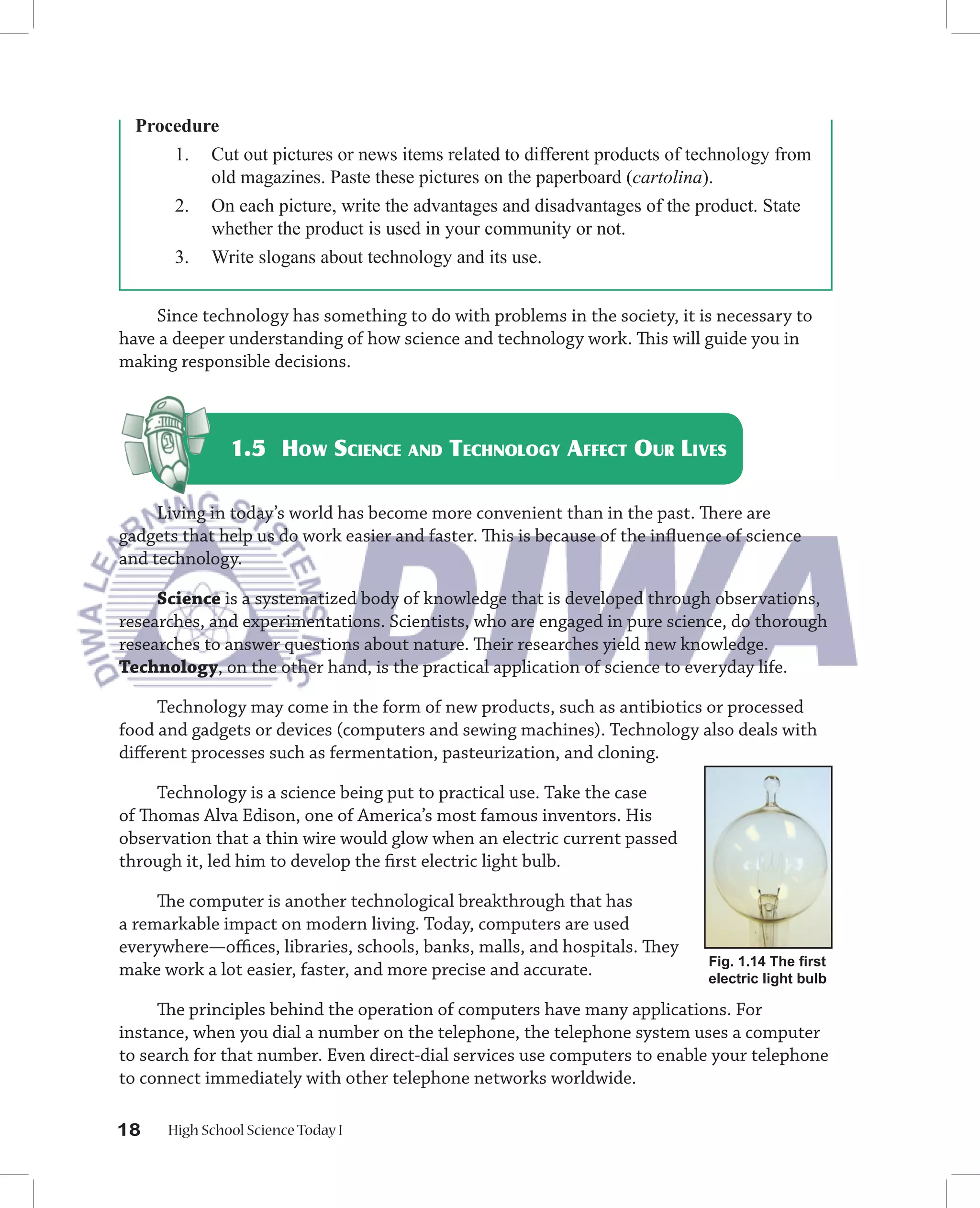 Procedure
      1. Cut out pictures or news items related to different products of technology from
          old magazines. Paste these pictures on the paperboard (cartolina).
      2. On each picture, write the advantages and disadvantages of the product. State
          whether the product is used in your community or not.
      3. Write slogans about technology and its use.


    Since technology has something to do with problems in the society, it is necessary to
have a deeper understanding of how science and technology work. This will guide you in
making responsible decisions.



               1.5 HOW SCIENCE AND TECHNOLOGY AFFECT OUR LIVES

     Living in today’s world has become more convenient than in the past. There are
gadgets that help us do work easier and faster. This is because of the inﬂuence of science
and technology.

     Science is a systematized body of knowledge that is developed through observations,
researches, and experimentations. Scientists, who are engaged in pure science, do thorough
researches to answer questions about nature. Their researches yield new knowledge.
Technology, on the other hand, is the practical application of science to everyday life.

     Technology may come in the form of new products, such as antibiotics or processed
food and gadgets or devices (computers and sewing machines). Technology also deals with
diﬀerent processes such as fermentation, pasteurization, and cloning.

     Technology is a science being put to practical use. Take the case
of Thomas Alva Edison, one of America’s most famous inventors. His
observation that a thin wire would glow when an electric current passed
through it, led him to develop the ﬁrst electric light bulb.

     The computer is another technological breakthrough that has
a remarkable impact on modern living. Today, computers are used
everywhere––oﬃces, libraries, schools, banks, malls, and hospitals. They
                                                                             Fig. 1.14 The ﬁrst
make work a lot easier, faster, and more precise and accurate.               electric light bulb

     The principles behind the operation of computers have many applications. For
instance, when you dial a number on the telephone, the telephone system uses a computer
to search for that number. Even direct-dial services use computers to enable your telephone
to connect immediately with other telephone networks worldwide.

18    High School Science Today I
 