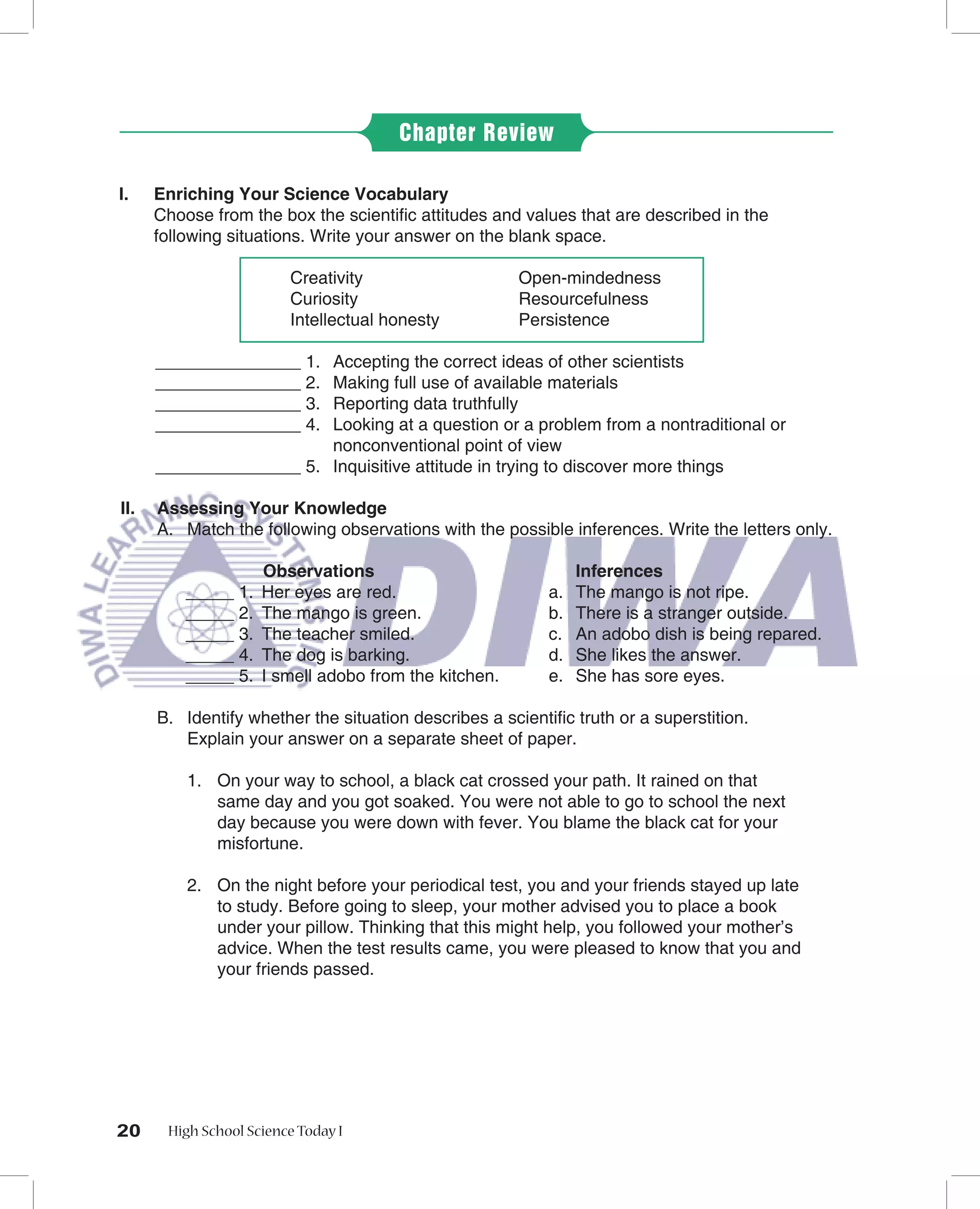 Chapter Review

I.    Enriching Your Science Vocabulary
      Choose from the box the scientiﬁc attitudes and values that are described in the
      following situations. Write your answer on the blank space.

                         Creativity                    Open-mindedness
                         Curiosity                     Resourcefulness
                         Intellectual honesty          Persistence

      _______________ 1. Accepting the correct ideas of other scientists
      _______________ 2. Making full use of available materials
      _______________ 3. Reporting data truthfully
      _______________ 4. Looking at a question or a problem from a nontraditional or
                         nonconventional point of view
      _______________ 5. Inquisitive attitude in trying to discover more things

II.   Assessing Your Knowledge
      A. Match the following observations with the possible inferences. Write the letters only.

                     Observations                              Inferences
          _____ 1.   Her eyes are red.                    a.   The mango is not ripe.
          _____ 2.   The mango is green.                  b.   There is a stranger outside.
          _____ 3.   The teacher smiled.                  c.   An adobo dish is being repared.
          _____ 4.   The dog is barking.                  d.   She likes the answer.
          _____ 5.   I smell adobo from the kitchen.      e.   She has sore eyes.

      B. Identify whether the situation describes a scientiﬁc truth or a superstition.
         Explain your answer on a separate sheet of paper.

          1. On your way to school, a black cat crossed your path. It rained on that
             same day and you got soaked. You were not able to go to school the next
             day because you were down with fever. You blame the black cat for your
             misfortune.

          2. On the night before your periodical test, you and your friends stayed up late
             to study. Before going to sleep, your mother advised you to place a book
             under your pillow. Thinking that this might help, you followed your mother’s
             advice. When the test results came, you were pleased to know that you and
             your friends passed.




20     High School Science Today I
 