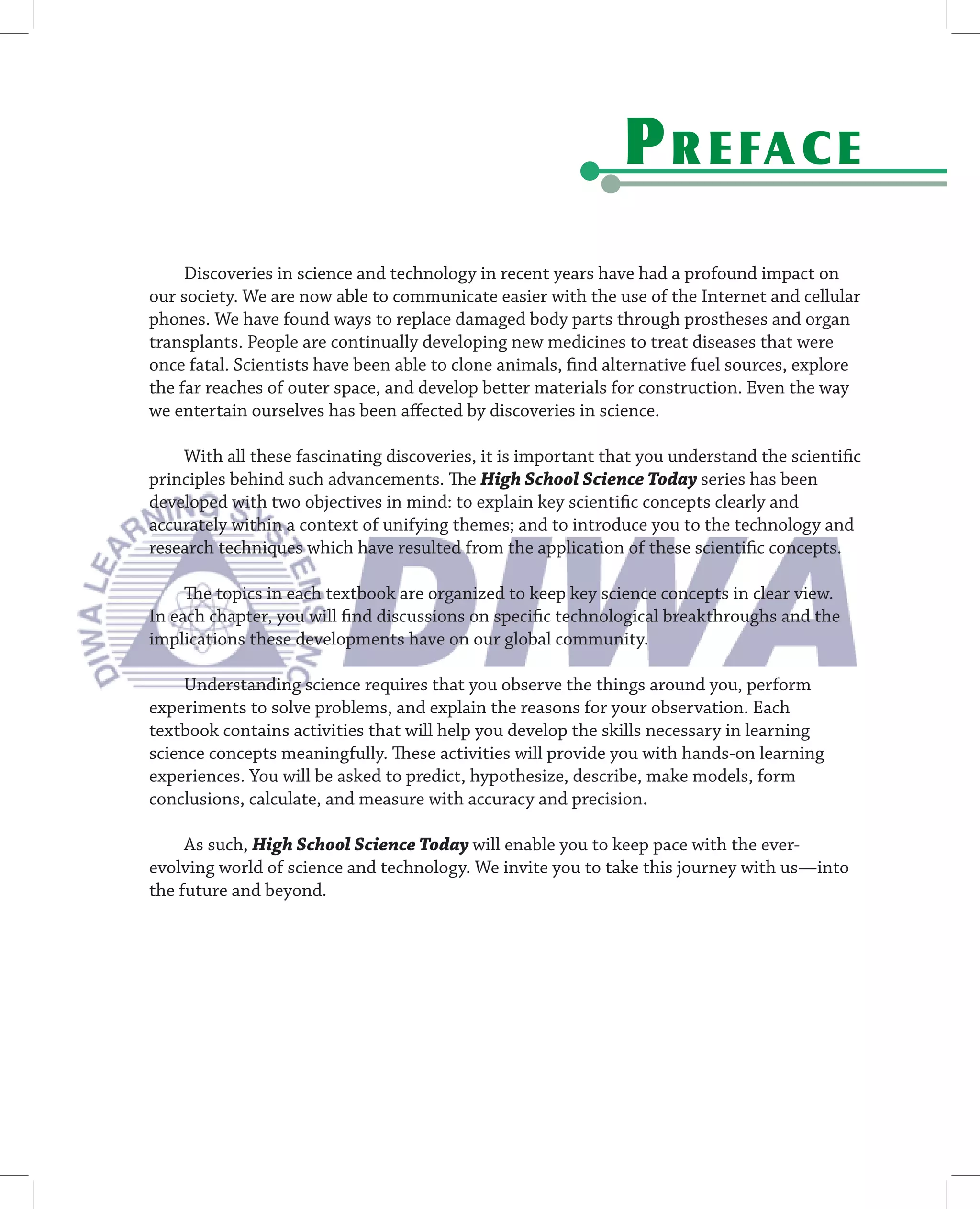 P R E FA C E
     Discoveries in science and technology in recent years have had a profound impact on
our society. We are now able to communicate easier with the use of the Internet and cellular
phones. We have found ways to replace damaged body parts through prostheses and organ
transplants. People are continually developing new medicines to treat diseases that were
once fatal. Scientists have been able to clone animals, ﬁnd alternative fuel sources, explore
the far reaches of outer space, and develop better materials for construction. Even the way
we entertain ourselves has been aﬀected by discoveries in science.

    With all these fascinating discoveries, it is important that you understand the scientiﬁc
principles behind such advancements. The High School Science Today series has been
developed with two objectives in mind: to explain key scientiﬁc concepts clearly and
accurately within a context of unifying themes; and to introduce you to the technology and
research techniques which have resulted from the application of these scientiﬁc concepts.

     The topics in each textbook are organized to keep key science concepts in clear view.
In each chapter, you will ﬁnd discussions on speciﬁc technological breakthroughs and the
implications these developments have on our global community.

     Understanding science requires that you observe the things around you, perform
experiments to solve problems, and explain the reasons for your observation. Each
textbook contains activities that will help you develop the skills necessary in learning
science concepts meaningfully. These activities will provide you with hands-on learning
experiences. You will be asked to predict, hypothesize, describe, make models, form
conclusions, calculate, and measure with accuracy and precision.

     As such, High School Science Today will enable you to keep pace with the ever-
evolving world of science and technology. We invite you to take this journey with us—into
the future and beyond.
 