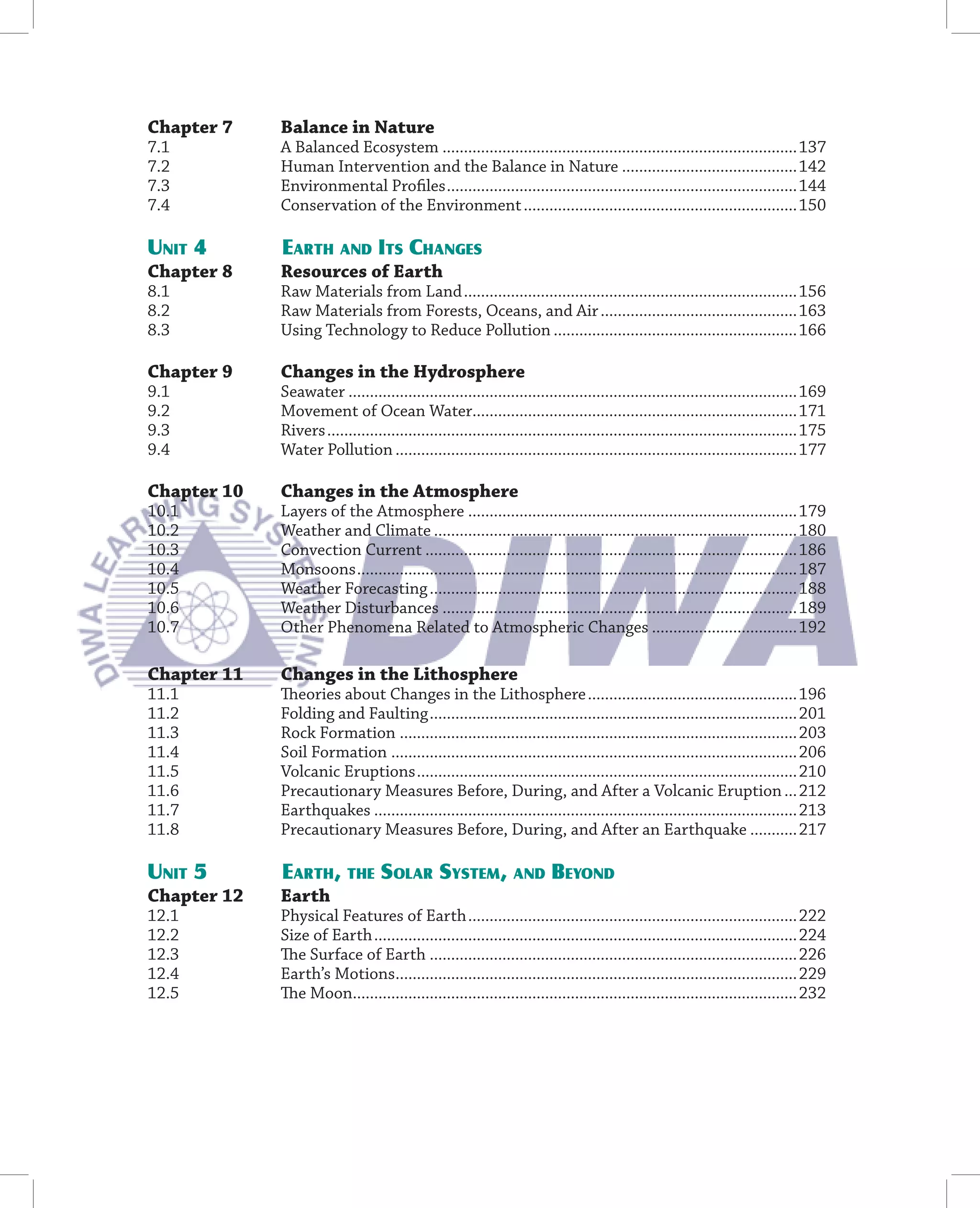 Chapter 7    Balance in Nature
7.1          A Balanced Ecosystem ...................................................................................137
7.2          Human Intervention and the Balance in Nature .........................................142
7.3          Environmental Proﬁles ..................................................................................144
7.4          Conservation of the Environment ................................................................150

UNIT 4       EARTH AND ITS CHANGES
Chapter 8    Resources of Earth
8.1          Raw Materials from Land ..............................................................................156
8.2          Raw Materials from Forests, Oceans, and Air ..............................................163
8.3          Using Technology to Reduce Pollution .........................................................166

Chapter 9    Changes in the Hydrosphere
9.1          Seawater .........................................................................................................169
9.2          Movement of Ocean Water............................................................................171
9.3          Rivers ..............................................................................................................175
9.4          Water Pollution ..............................................................................................177

Chapter 10   Changes in the Atmosphere
10.1         Layers of the Atmosphere .............................................................................179
10.2         Weather and Climate .....................................................................................180
10.3         Convection Current .......................................................................................186
10.4         Monsoons .......................................................................................................187
10.5         Weather Forecasting ......................................................................................188
10.6         Weather Disturbances ...................................................................................189
10.7         Other Phenomena Related to Atmospheric Changes ..................................192

Chapter 11   Changes in the Lithosphere
11.1         Theories about Changes in the Lithosphere .................................................196
11.2         Folding and Faulting ......................................................................................201
11.3         Rock Formation .............................................................................................203
11.4         Soil Formation ...............................................................................................206
11.5         Volcanic Eruptions .........................................................................................210
11.6         Precautionary Measures Before, During, and After a Volcanic Eruption ...212
11.7         Earthquakes ...................................................................................................213
11.8         Precautionary Measures Before, During, and After an Earthquake ...........217

UNIT 5       EARTH, THE SOLAR SYSTEM, AND BEYOND
Chapter 12   Earth
12.1         Physical Features of Earth .............................................................................222
12.2         Size of Earth ...................................................................................................224
12.3         The Surface of Earth ......................................................................................226
12.4         Earth’s Motions..............................................................................................229
12.5         The Moon........................................................................................................232
 