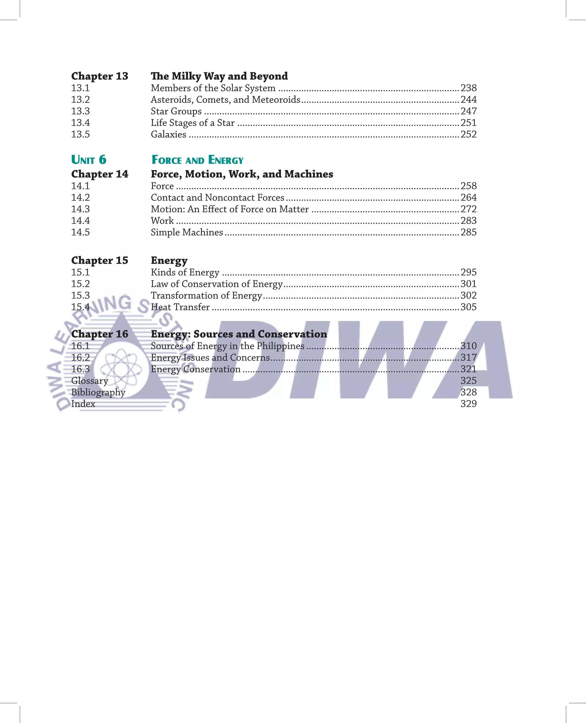 Chapter 13     The Milky Way and Beyond
13.1           Members of the Solar System .......................................................................238
13.2           Asteroids, Comets, and Meteoroids ..............................................................244
13.3           Star Groups ....................................................................................................247
13.4           Life Stages of a Star .......................................................................................251
13.5           Galaxies ..........................................................................................................252

UNIT 6         FORCE AND ENERGY
Chapter 14     Force, Motion, Work, and Machines
14.1           Force ...............................................................................................................258
14.2           Contact and Noncontact Forces ....................................................................264
14.3           Motion: An Eﬀect of Force on Matter ..........................................................272
14.4           Work ...............................................................................................................283
14.5           Simple Machines ............................................................................................285

Chapter 15     Energy
15.1           Kinds of Energy .............................................................................................295
15.2           Law of Conservation of Energy .....................................................................301
15.3           Transformation of Energy .............................................................................302
15.4           Heat Transfer .................................................................................................305

Chapter 16     Energy: Sources and Conservation
16.1           Sources of Energy in the Philippines ............................................................310
16.2           Energy Issues and Concerns ..........................................................................317
16.3           Energy Conservation .....................................................................................321
Glossary                                                                                                                325
Bibliography                                                                                                            328
Index                                                                                                                   329
 