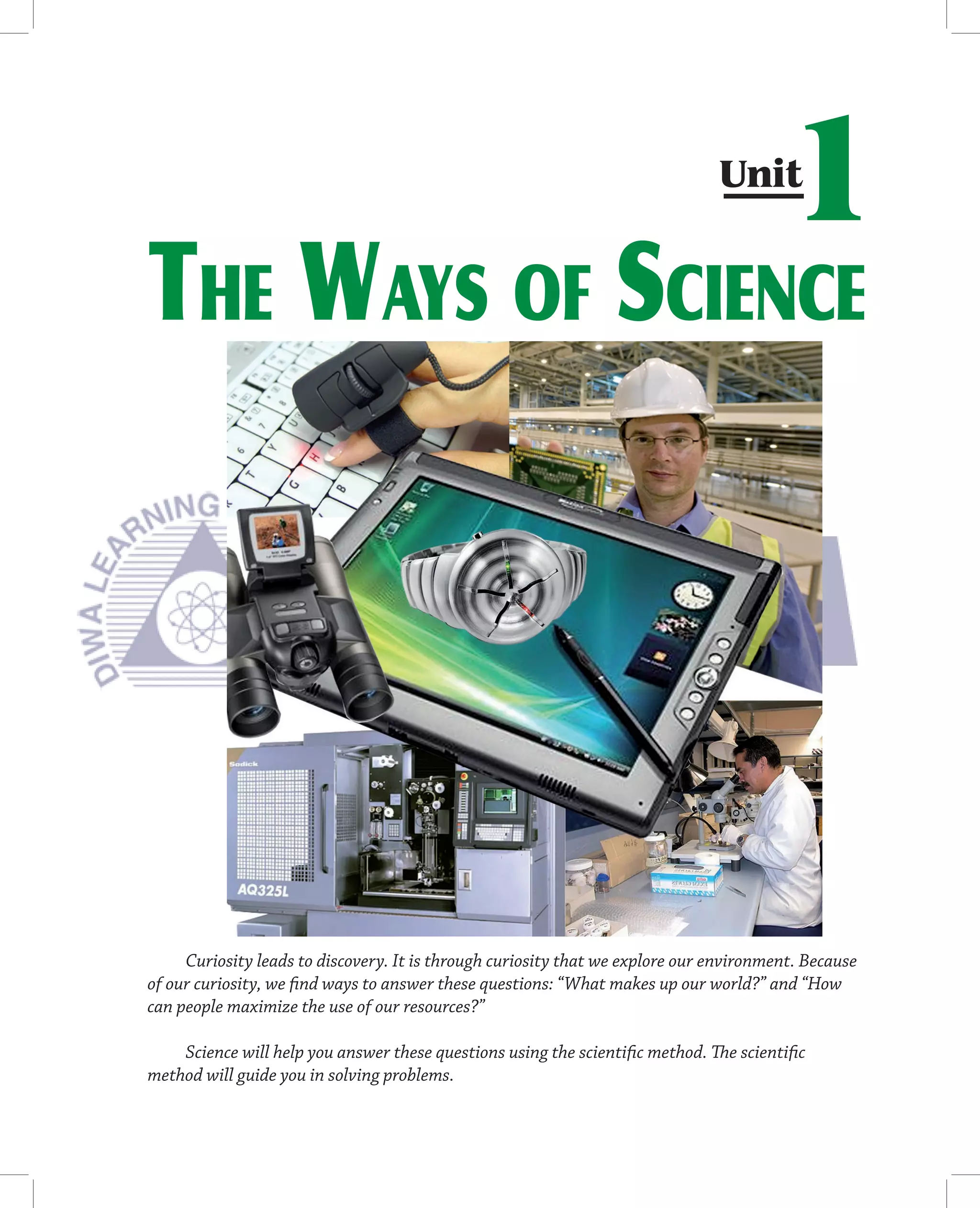 Unit
                                                                                       1
THE WAYS OF SCIENCE




     Curiosity leads to discovery. It is through curiosity that we explore our environment. Because
of our curiosity, we ﬁnd ways to answer these questions: “What makes up our world?” and “How
can people maximize the use of our resources?”

    Science will help you answer these questions using the scientiﬁc method. The scientiﬁc
method will guide you in solving problems.
 
