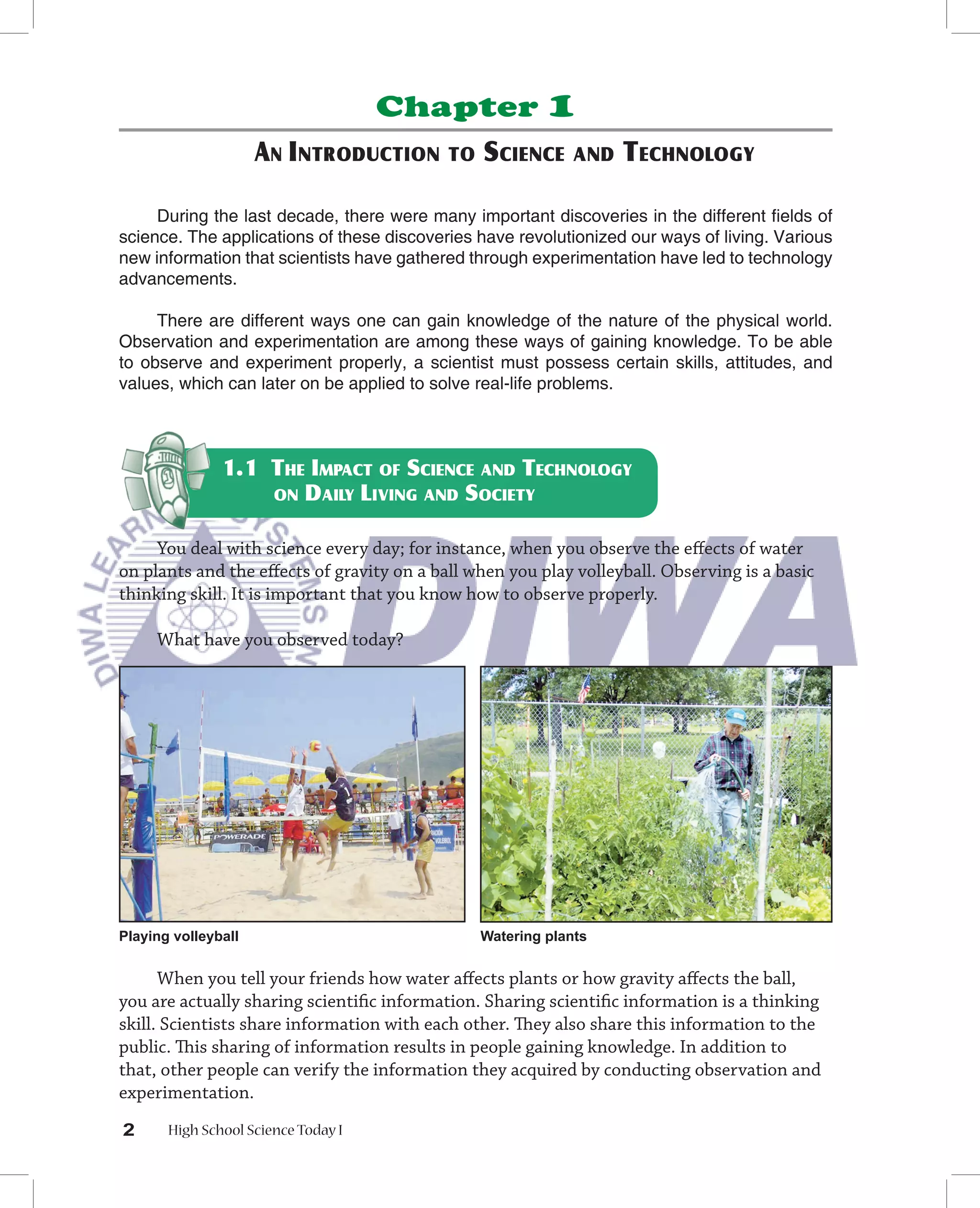 Chapter             1
                     AN INTRODUCTION       TO   SCIENCE      AND   TECHNOLOGY

     During the last decade, there were many important discoveries in the different ﬁelds of
science. The applications of these discoveries have revolutionized our ways of living. Various
new information that scientists have gathered through experimentation have led to technology
advancements.

     There are different ways one can gain knowledge of the nature of the physical world.
Observation and experimentation are among these ways of gaining knowledge. To be able
to observe and experiment properly, a scientist must possess certain skills, attitudes, and
values, which can later on be applied to solve real-life problems.



               1.1 THE IMPACT OF SCIENCE AND TECHNOLOGY
                   ON DAILY LIVING AND SOCIETY


     You deal with science every day; for instance, when you observe the eﬀects of water
on plants and the eﬀects of gravity on a ball when you play volleyball. Observing is a basic
thinking skill. It is important that you know how to observe properly.

     What have you observed today?




Playing volleyball                              Watering plants


      When you tell your friends how water aﬀects plants or how gravity aﬀects the ball,
you are actually sharing scientiﬁc information. Sharing scientiﬁc information is a thinking
skill. Scientists share information with each other. They also share this information to the
public. This sharing of information results in people gaining knowledge. In addition to
that, other people can verify the information they acquired by conducting observation and
experimentation.
2      High School Science Today I
 