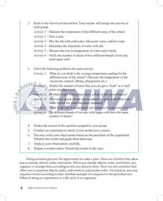 2.   Refer to the list of activities below. Your teacher will assign one activity to
           each group.
           Activity 1 – Measure the temperature of the different areas of the school.
           Activity 2 – Toss a coin.
           Activity 3 – Mix the ink with cold water, lukewarm water, and hot water.
           Activity 4 – Determine the saturation of water with salt.
           Activity 5 – Measure the rise in temperature of water until it boils.
           Activity 6 – Verify the number of sheets of ﬁve different brands of two-ply
                        toilet paper rolls.


      3.   Solve the following problems for each activity:
           Activity 1: What do you think is the average temperature reading for the
                        different areas of the school? (Measure the temperature of the
                        classroom, canteen, library, playground, etc.)
           Activity 2: Predict the number of times that you can get a “head” or a “tail”
                        when you ﬂip a coin.
           Activity 3: In which water temperature does a drop of ink spread fastest?
           Activity 4: How many grams of salt can be added to a glass half-ﬁlled with
                       water before the water becomes saturated?
           Activity 5: What is the rise in temperature (per minute) of water until it boils?
           Activity 6: Do different brands of two-ply toilet paper rolls have the same
                       number of sheets?


      4.   Predict the answer to the question assigned to your group.
      5.   Conduct an experiment to check if your prediction is correct.
      6.   You may write your observations based on the procedure of the experiment.
           Tabulate the results and graph them afterward.
      7.   Analyze your observations carefully.
      8.   Prepare a written report. Present the results to the class.


     Doing activities give you the opportunity to make a plan. There are activities that allow
you to classify objects, tasks, and events. When you classify objects, tasks, and events, you
organize or arrange them according to how you observe them. There are also activities that
allow you to sequence objects, tasks, and events in a particular order. For instance, you may
sequence events according to date. Another example of a sequence is the procedure you
follow in doing an experiment or a life cycle of an organism.


4     High School Science Today I
 