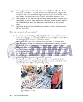 3. Some people follow certain practices to cure speciﬁc types of diseases. These
       practices include: the use of a girl’s ﬁrst menstrual ﬂow to treat pimples; the
       use of one’s ﬁrst urine in the morning to cure certain eye diseases such as sore
       eyes; and the use of a quack doctor’s saliva to stop severe abdominal pain.
    4. Some old folks in Southern Tagalog are fond of anting-anting or amulets, which
       they believe can protect them from physical injuries, such as gunshot wounds
       and stabbed wounds. They also claim that these amulets can ward oﬀ evil
       spirits.
    5. Traditional farmers believe that when you see stars at night, then tomorrow
       will be a sunny day.

How true are these beliefs and practices?

    1. There has been no scientiﬁc proof that birth defects, such as blindness, may be
       caused by eating eggs. As to eating twin bananas, it has not been proven that it
       will induce pregnant women to deliver twin babies.
    2. Although the eﬃcacy of some herbal medicines still has no scientiﬁc basis,
       there are ongoing studies that investigate the action of the chemical content
       of the herbal medicines. Some plants and herbs contain a derivative of the
       active substances found in commercially-produced medicines. In fact, the use
       of some of these herbal medicines, such as lagundi, is being promoted by the
       Department of Health.
    3. The use of menstrual ﬂow, urine, saliva, and other body ﬂuids to cure certain
       diseases is dangerous and unhygienic. These body ﬂuids may contain harmful
       bacteria that can cause more serious health problems.
    4. Those people who believe in amulets tend to have a feeling of invincibility,
       making them believe in their physical capabilities to overcome obstacles. There
       is no scientiﬁc proof of the power of anting-anting.




                  Fig. 1.2 Different amulets


6     High School Science Today I
 