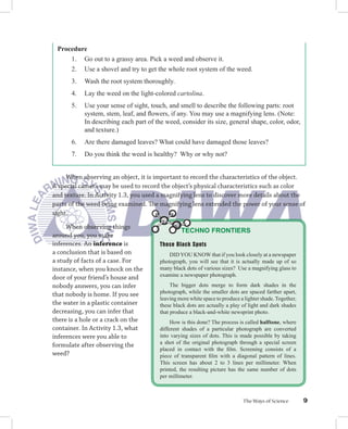 Procedure
     1. Go out to a grassy area. Pick a weed and observe it.
     2. Use a shovel and try to get the whole root system of the weed.
      3.   Wash the root system thoroughly.
      4.   Lay the weed on the light-colored cartolina.
      5.   Use your sense of sight, touch, and smell to describe the following parts: root
           system, stem, leaf, and ﬂowers, if any. You may use a magnifying lens. (Note:
           In describing each part of the weed, consider its size, general shape, color, odor,
           and texture.)
      6.   Are there damaged leaves? What could have damaged those leaves?
      7.   Do you think the weed is healthy? Why or why not?


     When observing an object, it is important to record the characteristics of the object.
A special camera may be used to record the object’s physical characteristics such as color
and texture. In Activity 1.3, you used a magnifying lens to discover more details about the
parts of the weed being examined. The magnifying lens extended the power of your sense of
sight.

     When observing things
                                                TECHNO FRONTIERS
around you, you make
inferences. An inference is            Those Black Spots
a conclusion that is based on              DID YOU KNOW that if you look closely at a newspaper
a study of facts of a case. For        photograph, you will see that it is actually made up of so
instance, when you knock on the        many black dots of various sizes? Use a magnifying glass to
door of your friend’s house and        examine a newspaper photograph.
nobody answers, you can infer               The bigger dots merge to form dark shades in the
that nobody is home. If you see        photograph, while the smaller dots are spaced farther apart,
                                       leaving more white space to produce a lighter shade. Together,
the water in a plastic container       these black dots are actually a play of light and dark shades
decreasing, you can infer that         that produce a black-and-white newsprint photo.
there is a hole or a crack on the           How is this done? The process is called halftone, where
container. In Activity 1.3, what       different shades of a particular photograph are converted
inferences were you able to            into varying sizes of dots. This is made possible by taking
formulate after observing the          a shot of the original photograph through a special screen
                                       placed in contact with the ﬁlm. Screening consists of a
weed?                                  piece of transparent ﬁlm with a diagonal pattern of lines.
                                       This screen has about 2 to 3 lines per millimeter. When
                                       printed, the resulting picture has the same number of dots
                                       per millimeter.



                                                                            The Ways of Science         9
 