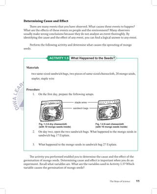 Determining Cause and Eﬀect
     There are many events that you have observed. What causes these events to happen?
What are the eﬀects of these events on people and the environment? Many observers
usually make wrong conclusions because they do not analyze an event thoroughly. By
identifying the cause and the eﬀect of any event, you can ﬁnd a logical answer to any event.

    Perform the following activity and determine what causes the sprouting of mongo
seeds.


                       ACTIVITY 1.5 What Happened to the Seeds?


  Materials

      two same-sized sandwich bags, two pieces of same-sized cheesecloth, 20 mongo seeds,
      stapler, staple wire


  Procedure
      1. On the ﬁrst day, prepare the following setups.

                                              staple wires

                                             sandwich bags




              Fig. 1.3 A dry cheesecloth                     Fig. 1.4 A wet cheesecloth
              (with 10 mongo seeds inside)                   (with 10 mongo seeds inside)

       2.   On day two, open the two sandwich bags. What happened to the mongo seeds in
            sandwich bag 1? Explain.


       3.   What happened to the mongo seeds in sandwich bag 2? Explain.


     The activity you performed enabled you to determine the cause and the eﬀect of the
germination of mongo seeds. Determining cause and eﬀect is important when you do an
experiment. Recall what variables are. What are the variables used in Activity 1.5? Which
variable causes the germination of mongo seeds?



                                                                         The Ways of Science   11
 