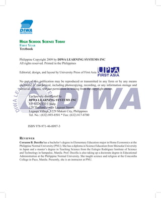 HIGH SCHOOL SCIENCE TODAY
FIRST YEAR
Textbook


Philippine Copyright 2009 by DIWA LEARNING SYSTEMS INC
All rights reserved. Printed in the Philippines

Editorial, design, and layout by University Press of First Asia

No part of this publication may be reproduced or transmitted in any form or by any means
electronic or mechanical, including photocopying, recording, or any information storage and
retrieval systems, without permission in writing from the copyright owner.

        Exclusively distributed by
        DIWA LEARNING SYSTEMS INC
        4/F SEDCCO 1 Bldg.
        120 Thailand corner Legazpi Streets
        Legaspi Village, 1229 Makati City, Philippines
        Tel. No.: (632) 893-8501 * Fax: (632) 817-8700


       ISBN 978-971-46-0097-3


REVIEWER
Corazon B. Decella has a bachelor’s degree in Elementary Education major in Home Economics at the
Philippine Normal University (PNU). She has a diploma in Science Education from Shizuoka University
in Japan and a master’s degree in Teaching Science from the Eulogio Rodriguez Institute of Science
and Technology in Sampaloc, Manila. Prof. Decella is also taking up a doctorate degree in Educational
Administration at the Philippine Normal University. She taught science and religion at the Concordia
College in Paco, Manila. Presently, she is an instructor at PNU.
 