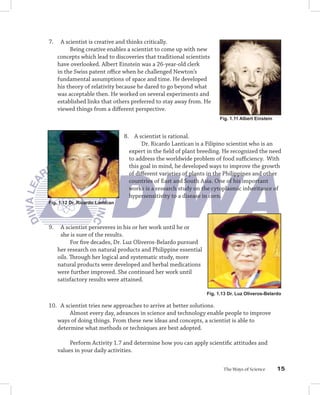 7.    A scientist is creative and thinks critically.
          Being creative enables a scientist to come up with new
     concepts which lead to discoveries that traditional scientists
     have overlooked. Albert Einstein was a 26-year-old clerk
     in the Swiss patent oﬃce when he challenged Newton’s
     fundamental assumptions of space and time. He developed
     his theory of relativity because he dared to go beyond what
     was acceptable then. He worked on several experiments and
     established links that others preferred to stay away from. He
     viewed things from a diﬀerent perspective.
                                                                      Fig. 1.11 Albert Einstein


                                 8. A scientist is rational.
                                        Dr. Ricardo Lantican is a Filipino scientist who is an
                                   expert in the ﬁeld of plant breeding. He recognized the need
                                   to address the worldwide problem of food suﬃciency. With
                                   this goal in mind, he developed ways to improve the growth
                                   of diﬀerent varieties of plants in the Philippines and other
                                   countries of East and South Asia. One of his important
                                   works is a research study on the cytoplasmic inheritance of
                                   hypersensitivity to a disease in corn.
Fig. 1.12 Dr. Ricardo Lantican




9.    A scientist perseveres in his or her work until he or
      she is sure of the results.
           For ﬁve decades, Dr. Luz Oliveros-Belardo pursued
     her research on natural products and Philippine essential
     oils. Through her logical and systematic study, more
     natural products were developed and herbal medications
     were further improved. She continued her work until
     satisfactory results were attained.

                                                                 Fig. 1.13 Dr. Luz Oliveros-Belardo

10. A scientist tries new approaches to arrive at better solutions.
        Almost every day, advances in science and technology enable people to improve
   ways of doing things. From these new ideas and concepts, a scientist is able to
   determine what methods or techniques are best adopted.

          Perform Activity 1.7 and determine how you can apply scientiﬁc attitudes and
     values in your daily activities.


                                                                        The Ways of Science       15
 