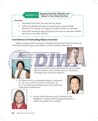Applying Scientiﬁc Attitudes and
                     ACTIVITY 1.7       Values in Your Daily Activities

     Procedure
         1. Your teacher will divide your class into ﬁve groups.
         2. Refer to the attitudes and values of scientists given in the preceding
             discussion. Your teacher will assign two scientiﬁc attitudes to each group.
         3. Answer this question through role-playing: How can you apply these attitudes
             and values to your daily activities?


Contributions of Outstanding Filipino Scientists
    Filipino scientists and inventors have contributed in the advancement of science and
technology. The following are some Filipino scientists and their achievements.


      1. Gregorio Y. Zara invented the television-telephone or
         videophone, a device that enables people to see each other
         on the television screen while talking over the telephone.



                             2. Dr. Fe del Mundo, a renowned pediatrician, designed an
                                improvised incubator which popularized the use of artiﬁcial
                                light for newborns. Her invention went on a continuing
                                trial stage until it was proven eﬀective.



      3. Dr. Ramon Gustilo, an orthopedic surgeon, is renowned
         for the many artificial joints he invented. In
         fact, Dr. Gustilo has patented at least 10 inventions for
         artiﬁcial bone replacements.



                            4. Teresita Harina-Borromeo of the University of the
                               Philippines−Los Baños (UPLB) employed methods to
                               improve the quality of rice varieties.




16      High School Science Today I
 