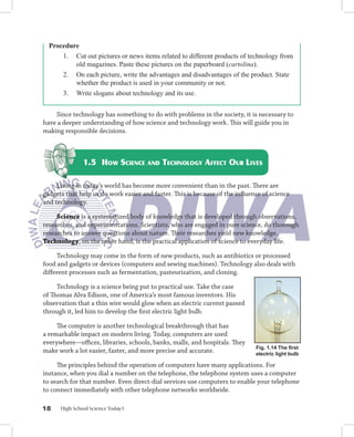 Procedure
      1. Cut out pictures or news items related to different products of technology from
          old magazines. Paste these pictures on the paperboard (cartolina).
      2. On each picture, write the advantages and disadvantages of the product. State
          whether the product is used in your community or not.
      3. Write slogans about technology and its use.


    Since technology has something to do with problems in the society, it is necessary to
have a deeper understanding of how science and technology work. This will guide you in
making responsible decisions.



               1.5 HOW SCIENCE AND TECHNOLOGY AFFECT OUR LIVES

     Living in today’s world has become more convenient than in the past. There are
gadgets that help us do work easier and faster. This is because of the inﬂuence of science
and technology.

     Science is a systematized body of knowledge that is developed through observations,
researches, and experimentations. Scientists, who are engaged in pure science, do thorough
researches to answer questions about nature. Their researches yield new knowledge.
Technology, on the other hand, is the practical application of science to everyday life.

     Technology may come in the form of new products, such as antibiotics or processed
food and gadgets or devices (computers and sewing machines). Technology also deals with
diﬀerent processes such as fermentation, pasteurization, and cloning.

     Technology is a science being put to practical use. Take the case
of Thomas Alva Edison, one of America’s most famous inventors. His
observation that a thin wire would glow when an electric current passed
through it, led him to develop the ﬁrst electric light bulb.

     The computer is another technological breakthrough that has
a remarkable impact on modern living. Today, computers are used
everywhere––oﬃces, libraries, schools, banks, malls, and hospitals. They
                                                                             Fig. 1.14 The ﬁrst
make work a lot easier, faster, and more precise and accurate.               electric light bulb

     The principles behind the operation of computers have many applications. For
instance, when you dial a number on the telephone, the telephone system uses a computer
to search for that number. Even direct-dial services use computers to enable your telephone
to connect immediately with other telephone networks worldwide.

18    High School Science Today I
 